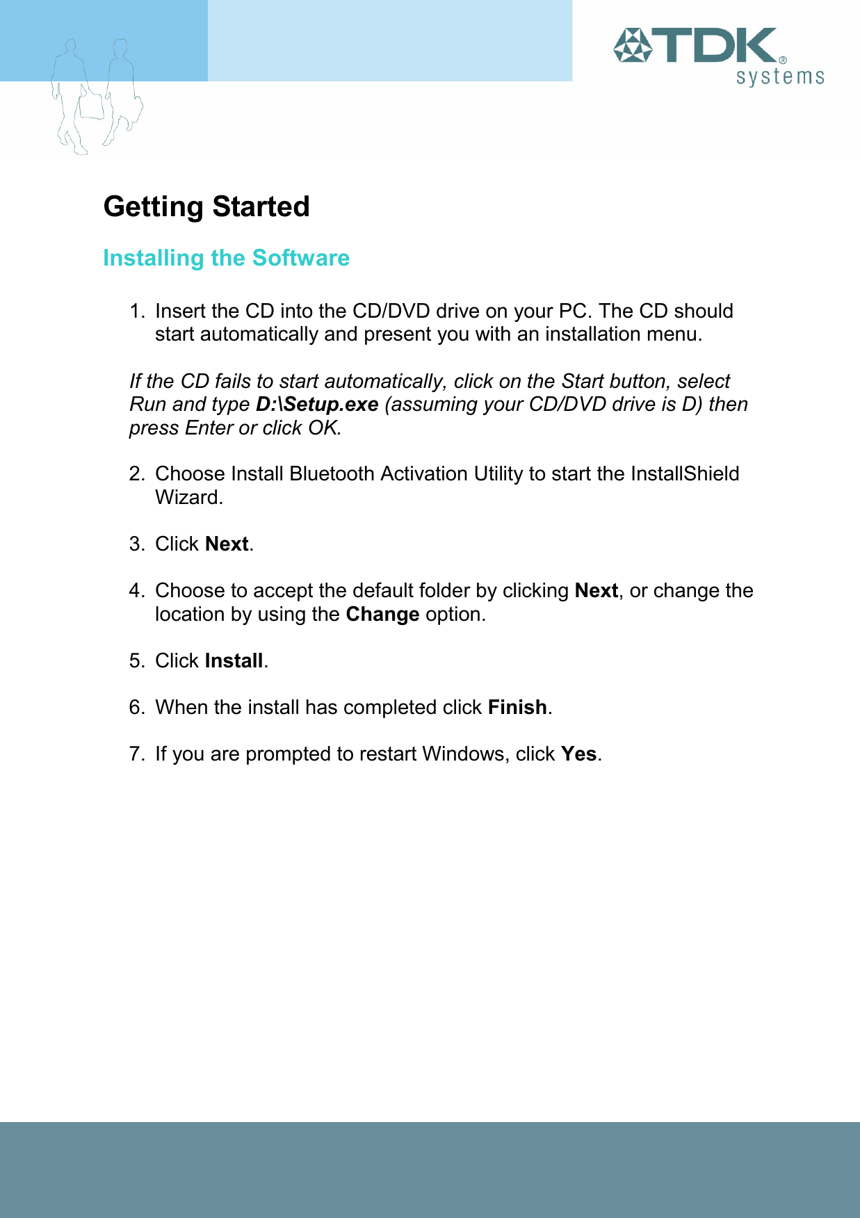 Getting Started Installing the Software  1.  Insert the CD into the CD/DVD drive on your PC. The CD should start automatically and present you with an installation menu.  If the CD fails to start automatically, click on the Start button, select Run and type D:\Setup.exe (assuming your CD/DVD drive is D) then press Enter or click OK.  2.  Choose Install Bluetooth Activation Utility to start the InstallShield Wizard.  3. Click Next.  4.  Choose to accept the default folder by clicking Next, or change the location by using the Change option.  5. Click Install.  6.  When the install has completed click Finish.  7.  If you are prompted to restart Windows, click Yes. 