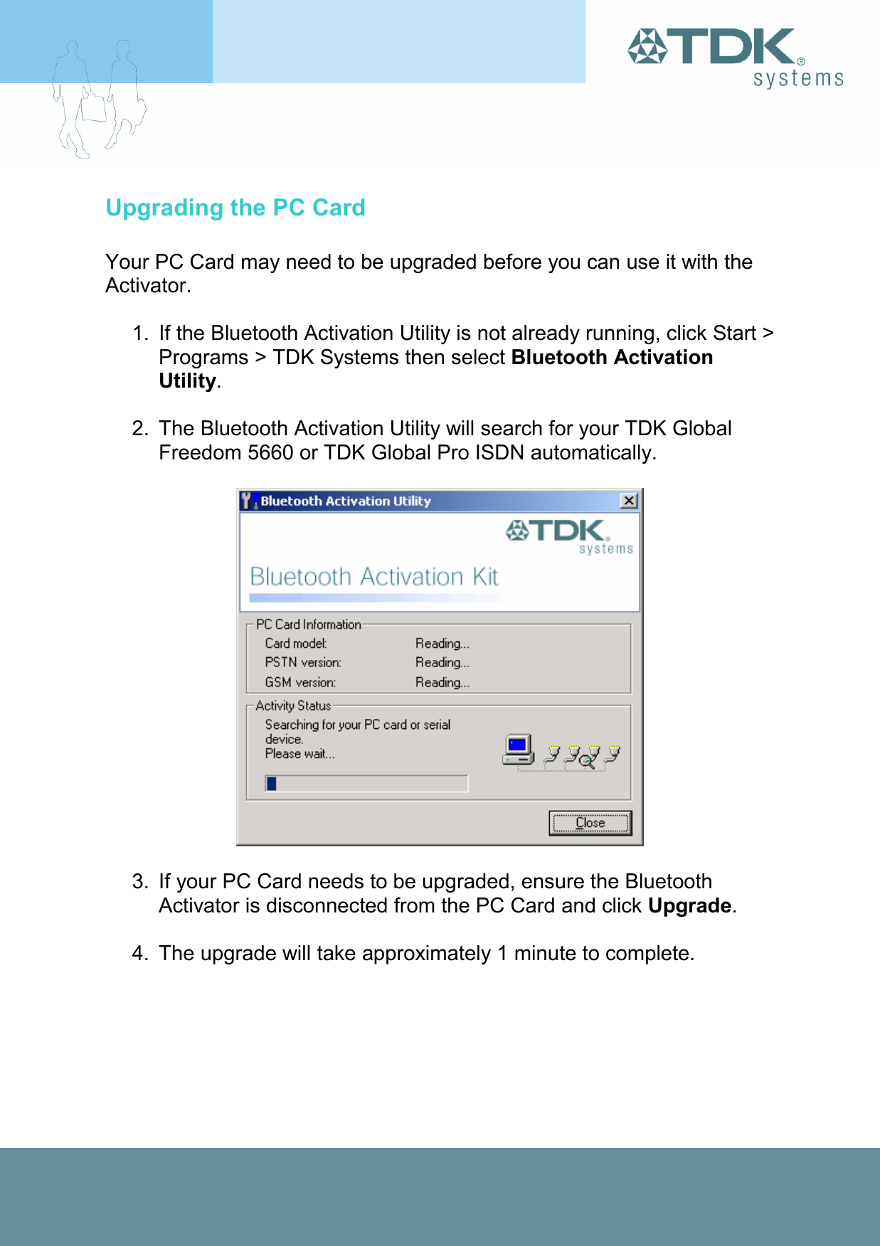 Upgrading the PC Card  Your PC Card may need to be upgraded before you can use it with the Activator.  1.  If the Bluetooth Activation Utility is not already running, click Start &gt; Programs &gt; TDK Systems then select Bluetooth Activation Utility.  2.  The Bluetooth Activation Utility will search for your TDK Global Freedom 5660 or TDK Global Pro ISDN automatically.    3.  If your PC Card needs to be upgraded, ensure the Bluetooth Activator is disconnected from the PC Card and click Upgrade.  4.  The upgrade will take approximately 1 minute to complete. 