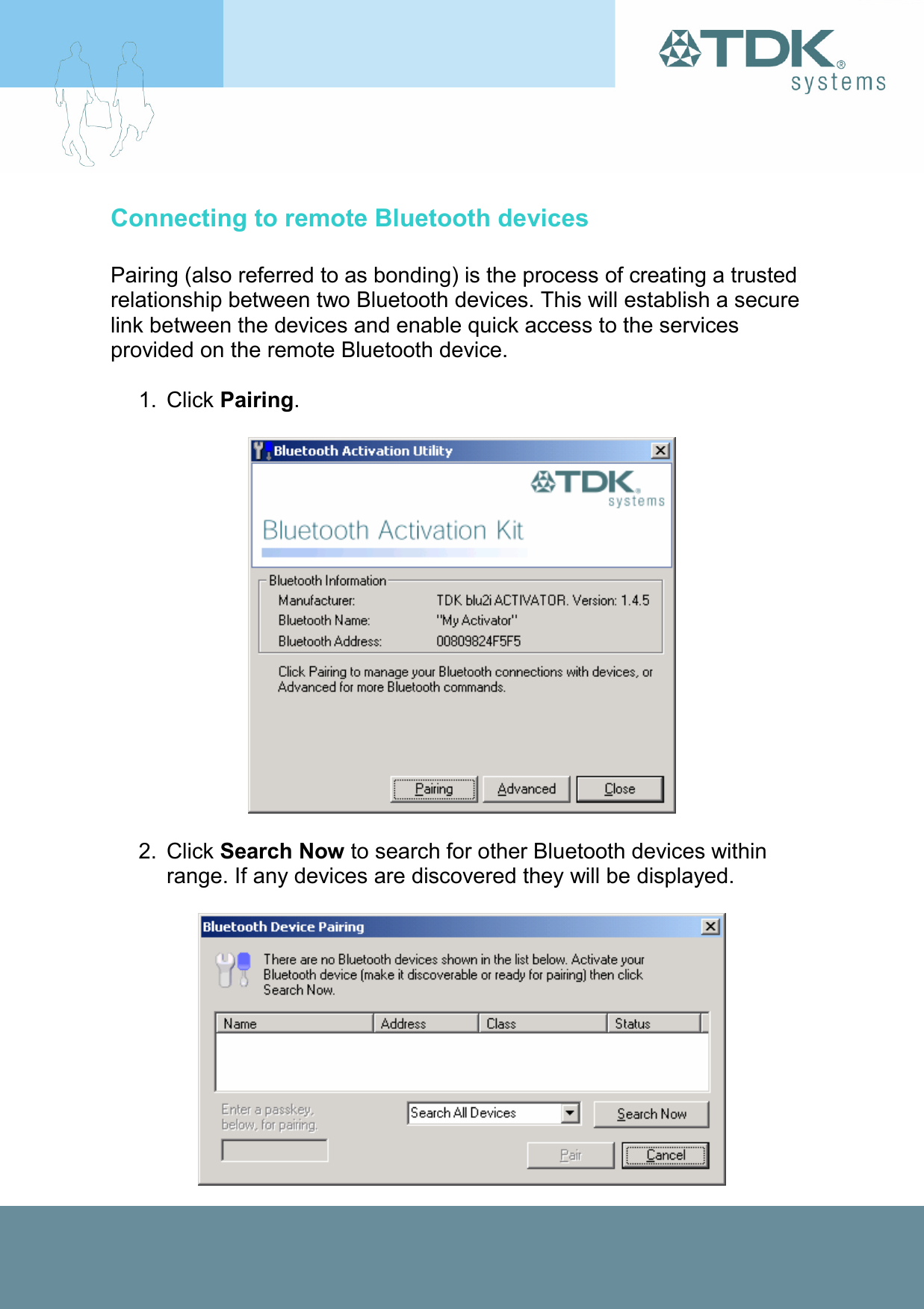 Connecting to remote Bluetooth devices  Pairing (also referred to as bonding) is the process of creating a trusted relationship between two Bluetooth devices. This will establish a secure link between the devices and enable quick access to the services provided on the remote Bluetooth device.  1. Click Pairing.    2. Click Search Now to search for other Bluetooth devices within range. If any devices are discovered they will be displayed.   