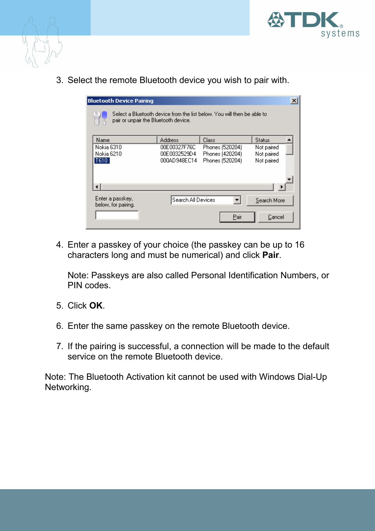 3.  Select the remote Bluetooth device you wish to pair with.    4.  Enter a passkey of your choice (the passkey can be up to 16 characters long and must be numerical) and click Pair.  Note: Passkeys are also called Personal Identification Numbers, or PIN codes.  5. Click OK.  6.  Enter the same passkey on the remote Bluetooth device.   7.  If the pairing is successful, a connection will be made to the default service on the remote Bluetooth device.  Note: The Bluetooth Activation kit cannot be used with Windows Dial-Up Networking. 