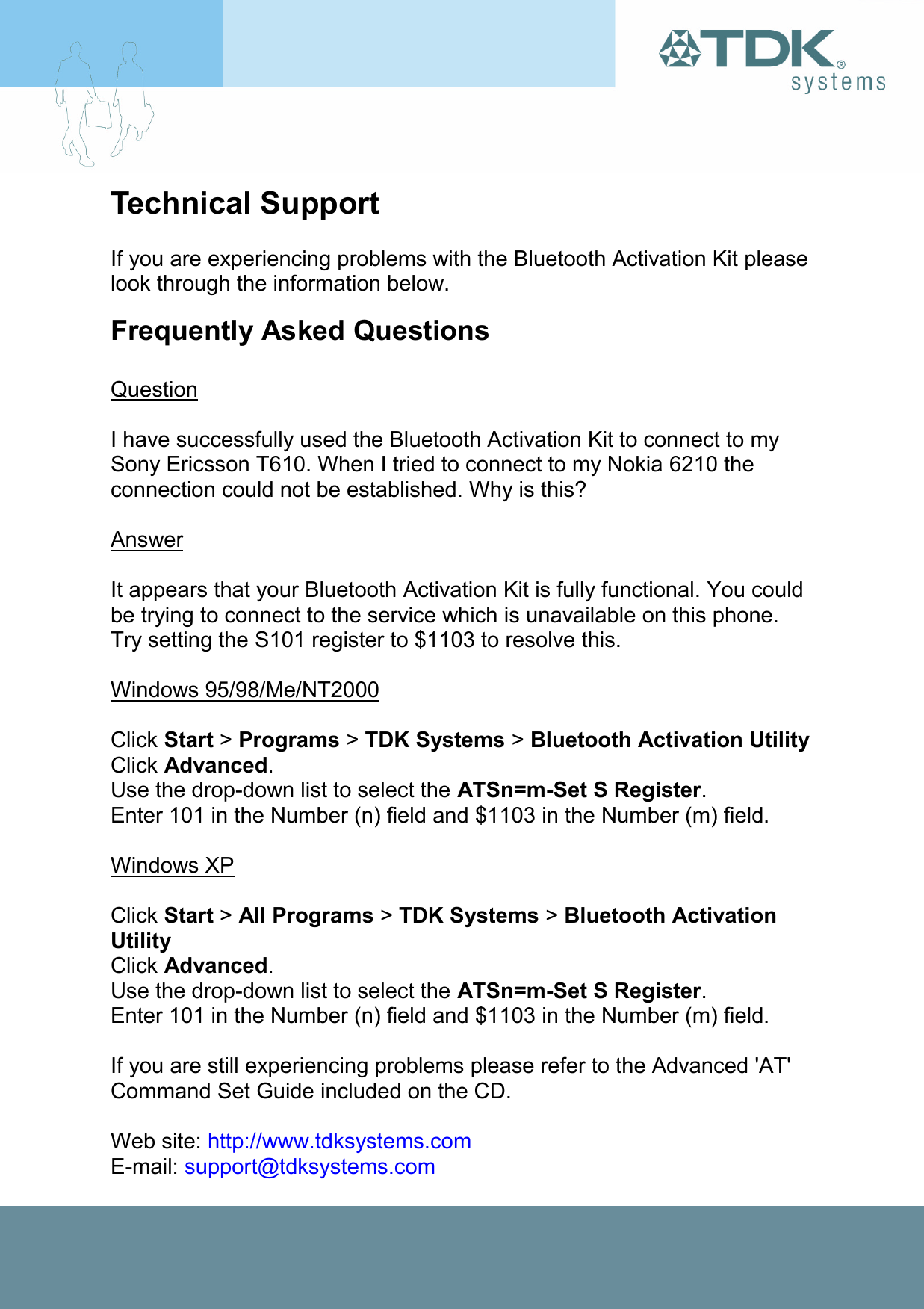 Technical Support  If you are experiencing problems with the Bluetooth Activation Kit please look through the information below. Frequently Asked Questions  Question   I have successfully used the Bluetooth Activation Kit to connect to my Sony Ericsson T610. When I tried to connect to my Nokia 6210 the connection could not be established. Why is this?  Answer  It appears that your Bluetooth Activation Kit is fully functional. You could be trying to connect to the service which is unavailable on this phone. Try setting the S101 register to $1103 to resolve this.  Windows 95/98/Me/NT2000  Click Start &gt; Programs &gt; TDK Systems &gt; Bluetooth Activation Utility Click Advanced. Use the drop-down list to select the ATSn=m-Set S Register. Enter 101 in the Number (n) field and $1103 in the Number (m) field.  Windows XP  Click Start &gt; All Programs &gt; TDK Systems &gt; Bluetooth Activation Utility Click Advanced. Use the drop-down list to select the ATSn=m-Set S Register. Enter 101 in the Number (n) field and $1103 in the Number (m) field.  If you are still experiencing problems please refer to the Advanced &apos;AT&apos; Command Set Guide included on the CD.   Web site: http://www.tdksystems.com E-mail: support@tdksystems.com  