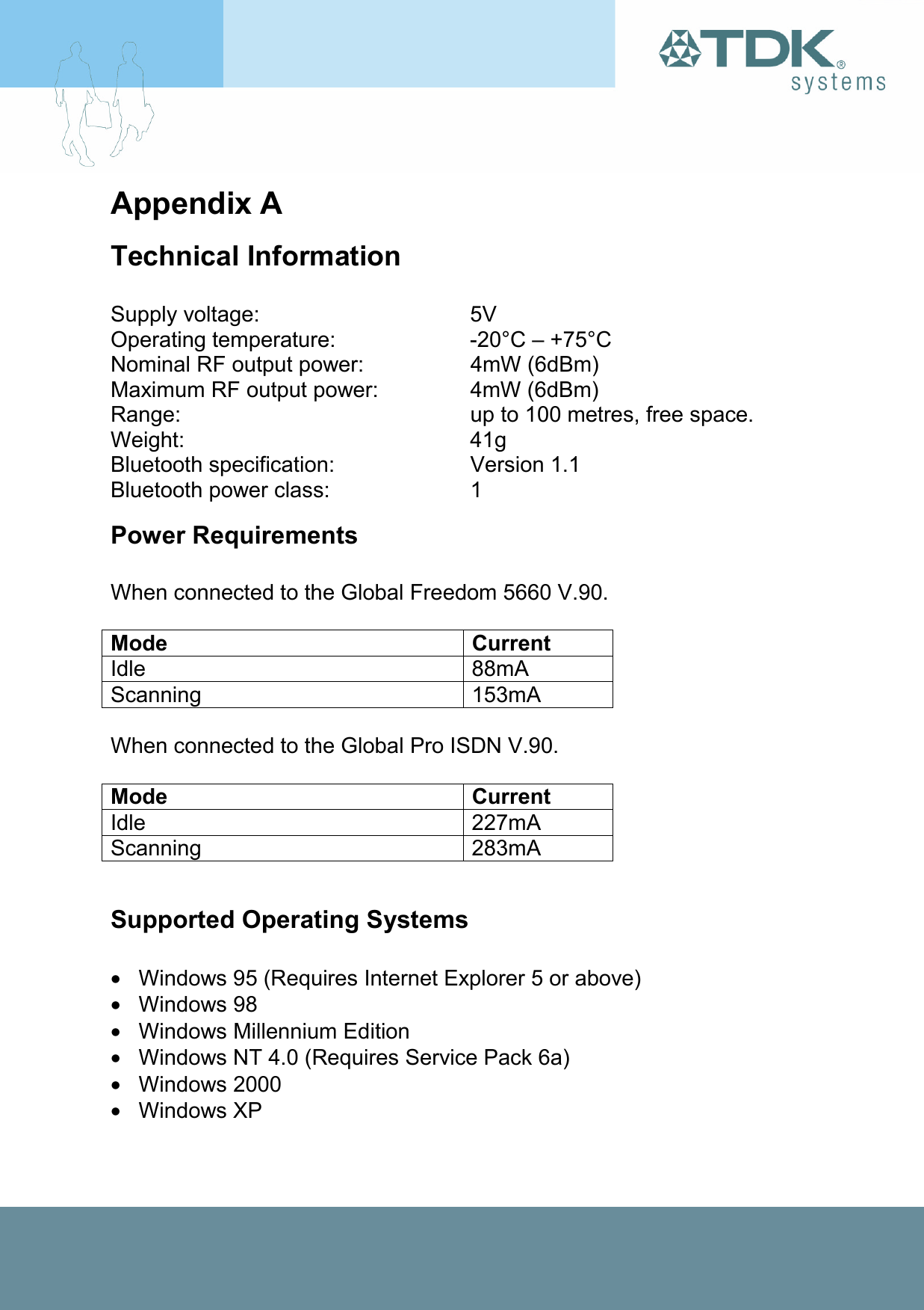 Appendix A Technical Information   Supply voltage:  5V Operating temperature:  -20°C – +75°C Nominal RF output power:  4mW (6dBm) Maximum RF output power:  4mW (6dBm) Range:  up to 100 metres, free space. Weight: 41g Bluetooth specification:  Version 1.1 Bluetooth power class:  1 Power Requirements  When connected to the Global Freedom 5660 V.90.  Mode Current Idle 88mA Scanning 153mA  When connected to the Global Pro ISDN V.90.  Mode Current Idle 227mA Scanning 283mA  Supported Operating Systems  •  Windows 95 (Requires Internet Explorer 5 or above) • Windows 98 •  Windows Millennium Edition •  Windows NT 4.0 (Requires Service Pack 6a) • Windows 2000 • Windows XP 