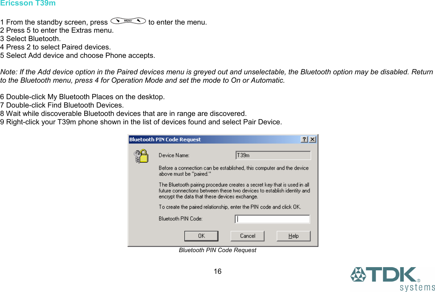  16Ericsson T39m  1 From the standby screen, press   to enter the menu. 2 Press 5 to enter the Extras menu. 3 Select Bluetooth. 4 Press 2 to select Paired devices. 5 Select Add device and choose Phone accepts.  Note: If the Add device option in the Paired devices menu is greyed out and unselectable, the Bluetooth option may be disabled. Return to the Bluetooth menu, press 4 for Operation Mode and set the mode to On or Automatic.  6 Double-click My Bluetooth Places on the desktop. 7 Double-click Find Bluetooth Devices. 8 Wait while discoverable Bluetooth devices that are in range are discovered. 9 Right-click your T39m phone shown in the list of devices found and select Pair Device.   Bluetooth PIN Code Request  