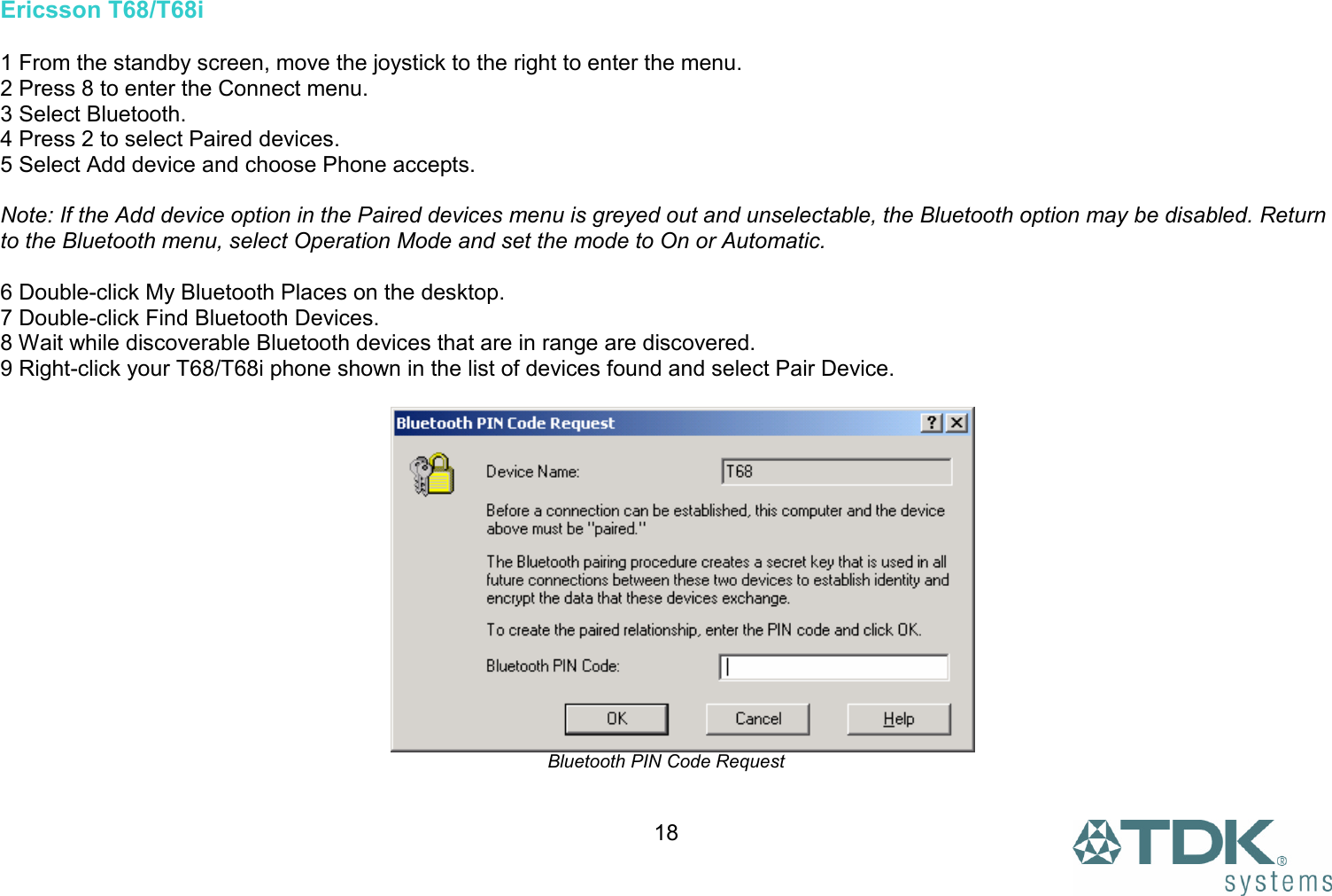  18Ericsson T68/T68i  1 From the standby screen, move the joystick to the right to enter the menu. 2 Press 8 to enter the Connect menu. 3 Select Bluetooth. 4 Press 2 to select Paired devices. 5 Select Add device and choose Phone accepts.  Note: If the Add device option in the Paired devices menu is greyed out and unselectable, the Bluetooth option may be disabled. Return to the Bluetooth menu, select Operation Mode and set the mode to On or Automatic.  6 Double-click My Bluetooth Places on the desktop. 7 Double-click Find Bluetooth Devices. 8 Wait while discoverable Bluetooth devices that are in range are discovered. 9 Right-click your T68/T68i phone shown in the list of devices found and select Pair Device.   Bluetooth PIN Code Request  