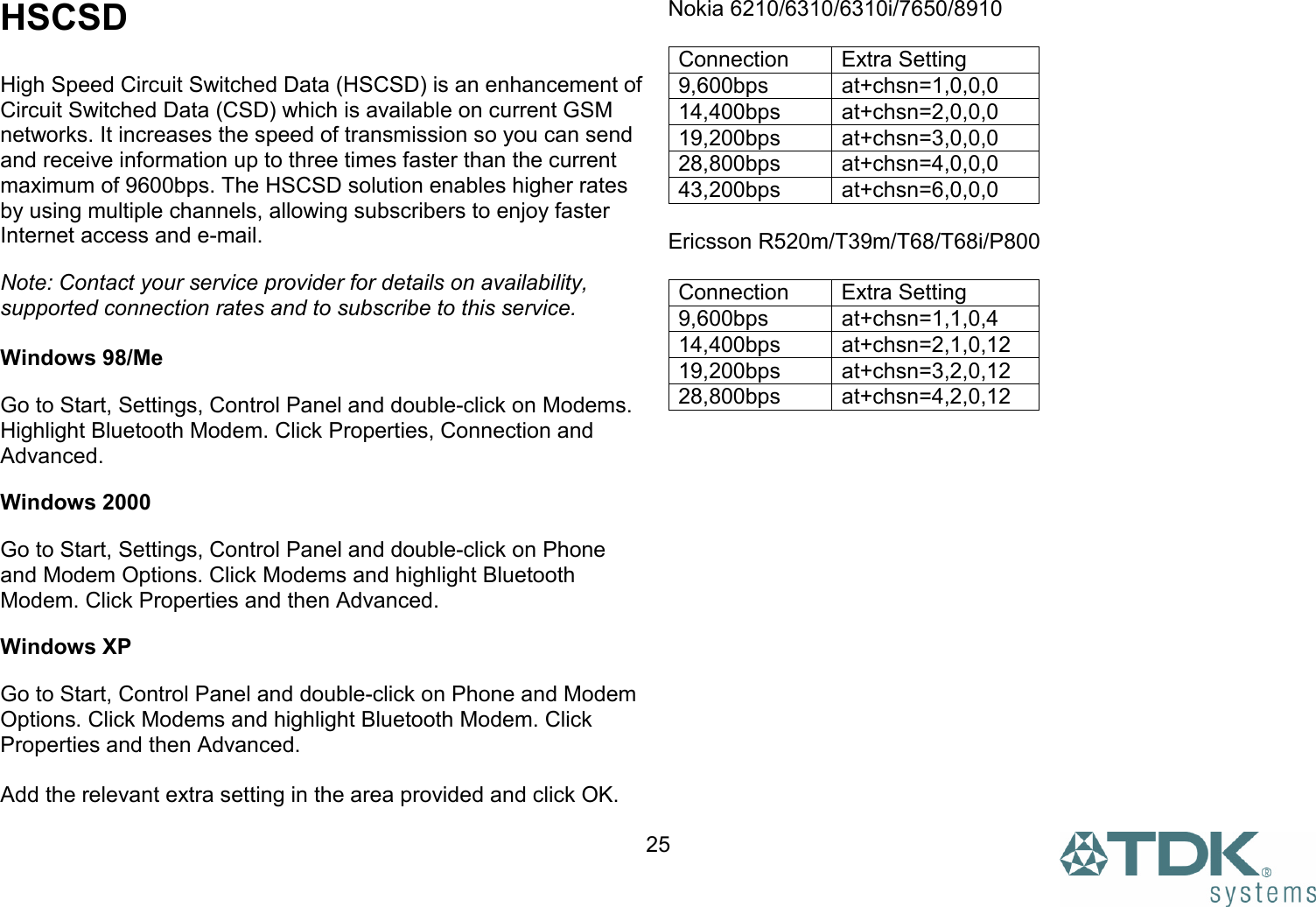  25HSCSD  High Speed Circuit Switched Data (HSCSD) is an enhancement of Circuit Switched Data (CSD) which is available on current GSM networks. It increases the speed of transmission so you can send and receive information up to three times faster than the current maximum of 9600bps. The HSCSD solution enables higher rates by using multiple channels, allowing subscribers to enjoy faster Internet access and e-mail. Note: Contact your service provider for details on availability, supported connection rates and to subscribe to this service.  Windows 98/Me Go to Start, Settings, Control Panel and double-click on Modems. Highlight Bluetooth Modem. Click Properties, Connection and Advanced.  Windows 2000 Go to Start, Settings, Control Panel and double-click on Phone and Modem Options. Click Modems and highlight Bluetooth Modem. Click Properties and then Advanced.  Windows XP Go to Start, Control Panel and double-click on Phone and Modem Options. Click Modems and highlight Bluetooth Modem. Click Properties and then Advanced.   Add the relevant extra setting in the area provided and click OK. Nokia 6210/6310/6310i/7650/8910  Connection Extra Setting 9,600bps at+chsn=1,0,0,0 14,400bps at+chsn=2,0,0,0 19,200bps at+chsn=3,0,0,0 28,800bps at+chsn=4,0,0,0  43,200bps at+chsn=6,0,0,0  Ericsson R520m/T39m/T68/T68i/P800  Connection Extra Setting 9,600bps at+chsn=1,1,0,4 14,400bps at+chsn=2,1,0,12 19,200bps at+chsn=3,2,0,12 28,800bps at+chsn=4,2,0,12  