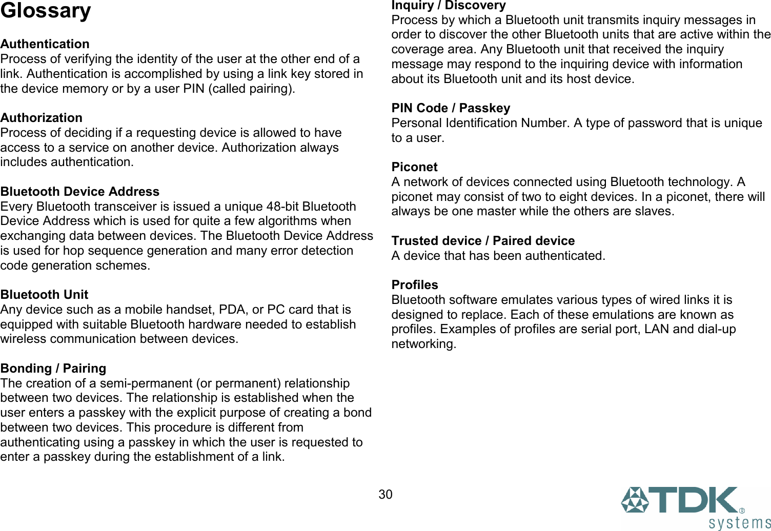  30Glossary  Authentication Process of verifying the identity of the user at the other end of a link. Authentication is accomplished by using a link key stored in the device memory or by a user PIN (called pairing).  Authorization Process of deciding if a requesting device is allowed to have access to a service on another device. Authorization always includes authentication.  Bluetooth Device Address Every Bluetooth transceiver is issued a unique 48-bit Bluetooth Device Address which is used for quite a few algorithms when exchanging data between devices. The Bluetooth Device Address is used for hop sequence generation and many error detection code generation schemes.  Bluetooth Unit Any device such as a mobile handset, PDA, or PC card that is equipped with suitable Bluetooth hardware needed to establish wireless communication between devices.  Bonding / Pairing The creation of a semi-permanent (or permanent) relationship between two devices. The relationship is established when the user enters a passkey with the explicit purpose of creating a bond between two devices. This procedure is different from authenticating using a passkey in which the user is requested to enter a passkey during the establishment of a link. Inquiry / Discovery Process by which a Bluetooth unit transmits inquiry messages in order to discover the other Bluetooth units that are active within the coverage area. Any Bluetooth unit that received the inquiry message may respond to the inquiring device with information about its Bluetooth unit and its host device.  PIN Code / Passkey Personal Identification Number. A type of password that is unique to a user.  Piconet A network of devices connected using Bluetooth technology. A piconet may consist of two to eight devices. In a piconet, there will always be one master while the others are slaves.  Trusted device / Paired device A device that has been authenticated.  Profiles Bluetooth software emulates various types of wired links it is designed to replace. Each of these emulations are known as profiles. Examples of profiles are serial port, LAN and dial-up networking.  