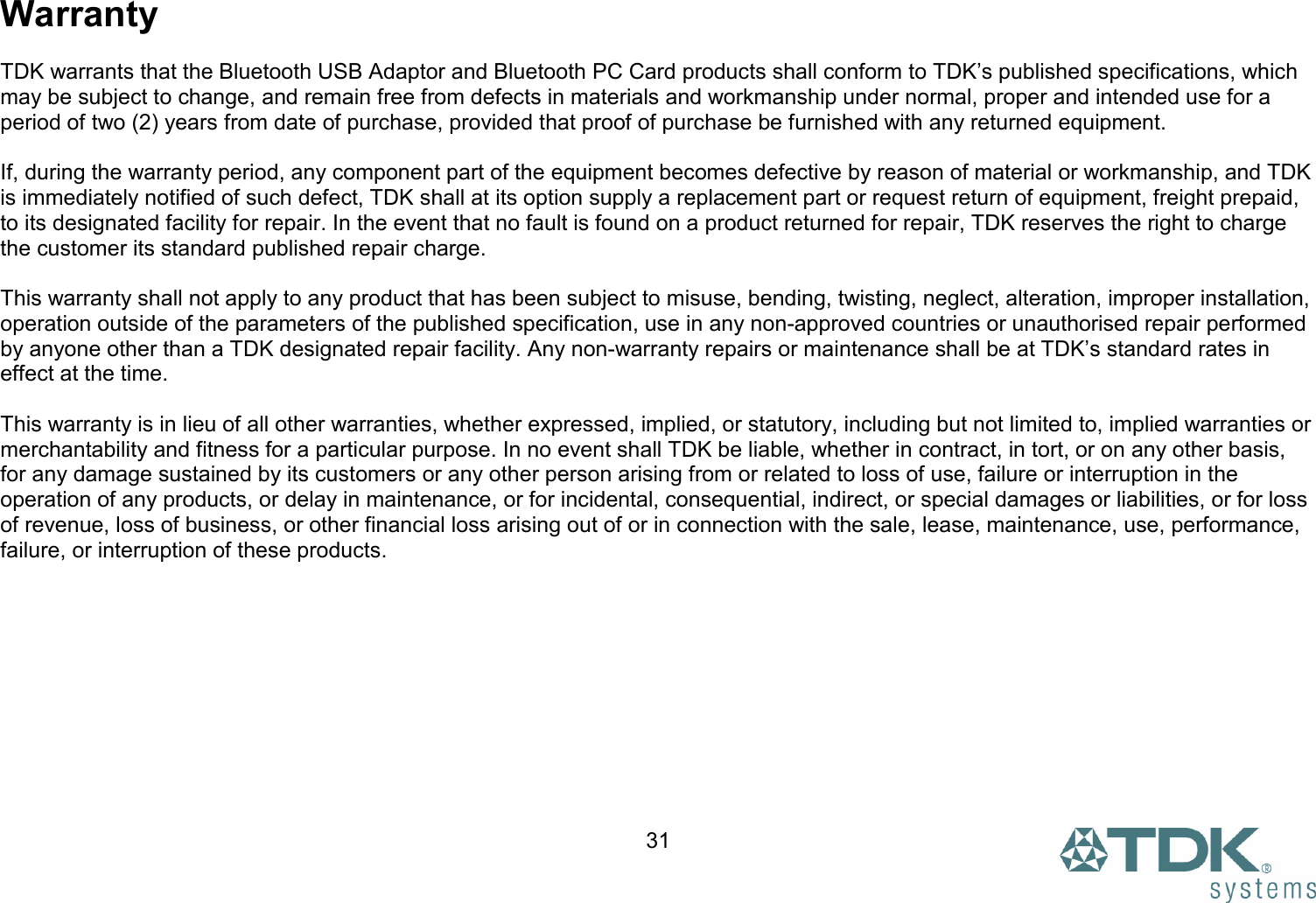  31Warranty  TDK warrants that the Bluetooth USB Adaptor and Bluetooth PC Card products shall conform to TDK’s published specifications, which may be subject to change, and remain free from defects in materials and workmanship under normal, proper and intended use for a period of two (2) years from date of purchase, provided that proof of purchase be furnished with any returned equipment.  If, during the warranty period, any component part of the equipment becomes defective by reason of material or workmanship, and TDK is immediately notified of such defect, TDK shall at its option supply a replacement part or request return of equipment, freight prepaid, to its designated facility for repair. In the event that no fault is found on a product returned for repair, TDK reserves the right to charge the customer its standard published repair charge.  This warranty shall not apply to any product that has been subject to misuse, bending, twisting, neglect, alteration, improper installation, operation outside of the parameters of the published specification, use in any non-approved countries or unauthorised repair performed by anyone other than a TDK designated repair facility. Any non-warranty repairs or maintenance shall be at TDK’s standard rates in effect at the time.  This warranty is in lieu of all other warranties, whether expressed, implied, or statutory, including but not limited to, implied warranties or merchantability and fitness for a particular purpose. In no event shall TDK be liable, whether in contract, in tort, or on any other basis, for any damage sustained by its customers or any other person arising from or related to loss of use, failure or interruption in the operation of any products, or delay in maintenance, or for incidental, consequential, indirect, or special damages or liabilities, or for loss of revenue, loss of business, or other financial loss arising out of or in connection with the sale, lease, maintenance, use, performance, failure, or interruption of these products. 