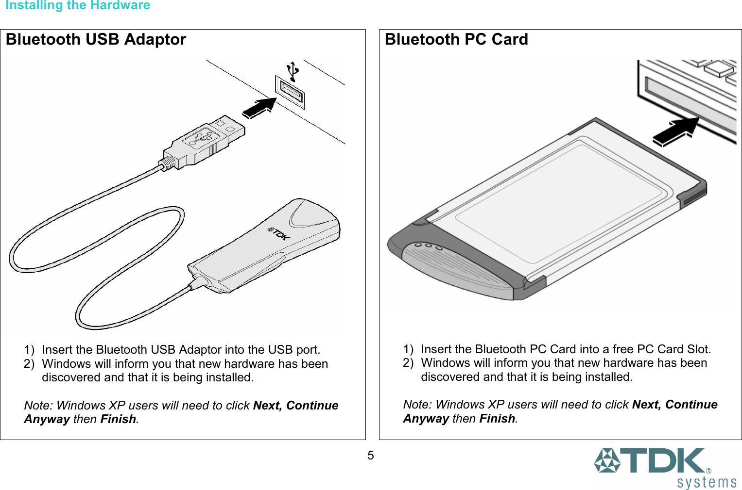  5 Installing the Hardware  Bluetooth USB Adaptor    1)  Insert the Bluetooth USB Adaptor into the USB port. 2)  Windows will inform you that new hardware has been discovered and that it is being installed.  Note: Windows XP users will need to click Next, Continue Anyway then Finish. Bluetooth PC Card     1)  Insert the Bluetooth PC Card into a free PC Card Slot. 2)  Windows will inform you that new hardware has been discovered and that it is being installed.  Note: Windows XP users will need to click Next, Continue Anyway then Finish.  