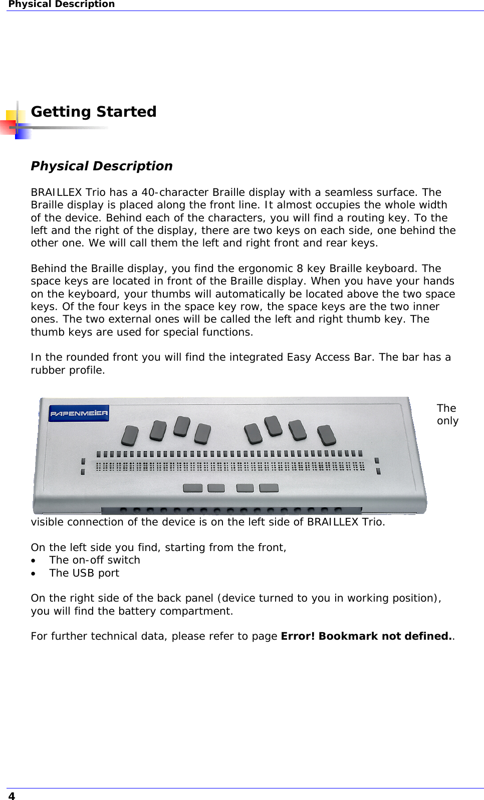 Physical Description       Getting Started  Physical Description  BRAILLEX Trio has a 40-character Braille display with a seamless surface. The Braille display is placed along the front line. It almost occupies the whole width of the device. Behind each of the characters, you will find a routing key. To the left and the right of the display, there are two keys on each side, one behind the other one. We will call them the left and right front and rear keys.  Behind the Braille display, you find the ergonomic 8 key Braille keyboard. The space keys are located in front of the Braille display. When you have your hands on the keyboard, your thumbs will automatically be located above the two space keys. Of the four keys in the space key row, the space keys are the two inner ones. The two external ones will be called the left and right thumb key. The thumb keys are used for special functions.  In the rounded front you will find the integrated Easy Access Bar. The bar has a rubber profile.    The only visible connection of the device is on the left side of BRAILLEX Trio.   On the left side you find, starting from the front,  The on-off switch  The USB port  On the right side of the back panel (device turned to you in working position), you will find the battery compartment.  For further technical data, please refer to page Error! Bookmark not defined..  4 