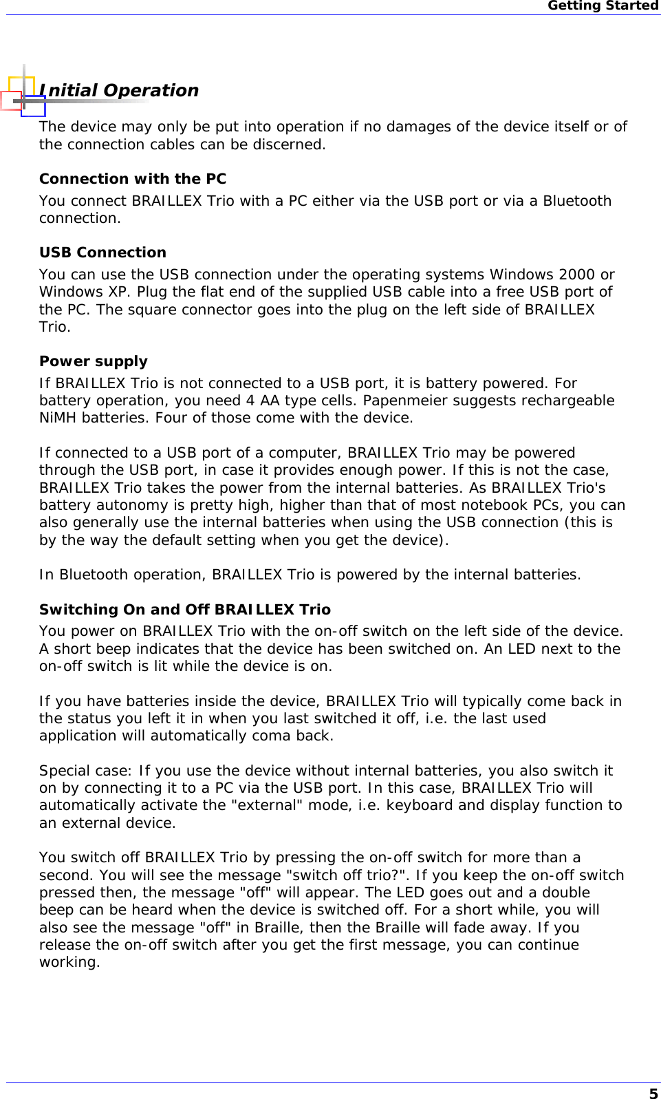 Getting Started   Initial Operation The device may only be put into operation if no damages of the device itself or of the connection cables can be discerned. Connection with the PC You connect BRAILLEX Trio with a PC either via the USB port or via a Bluetooth connection. USB Connection You can use the USB connection under the operating systems Windows 2000 or Windows XP. Plug the flat end of the supplied USB cable into a free USB port of the PC. The square connector goes into the plug on the left side of BRAILLEX Trio. Power supply If BRAILLEX Trio is not connected to a USB port, it is battery powered. For battery operation, you need 4 AA type cells. Papenmeier suggests rechargeable NiMH batteries. Four of those come with the device.  If connected to a USB port of a computer, BRAILLEX Trio may be powered through the USB port, in case it provides enough power. If this is not the case, BRAILLEX Trio takes the power from the internal batteries. As BRAILLEX Trio&apos;s battery autonomy is pretty high, higher than that of most notebook PCs, you can also generally use the internal batteries when using the USB connection (this is by the way the default setting when you get the device).  In Bluetooth operation, BRAILLEX Trio is powered by the internal batteries. Switching On and Off BRAILLEX Trio You power on BRAILLEX Trio with the on-off switch on the left side of the device. A short beep indicates that the device has been switched on. An LED next to the on-off switch is lit while the device is on.  If you have batteries inside the device, BRAILLEX Trio will typically come back in the status you left it in when you last switched it off, i.e. the last used application will automatically coma back.  Special case: If you use the device without internal batteries, you also switch it on by connecting it to a PC via the USB port. In this case, BRAILLEX Trio will automatically activate the &quot;external&quot; mode, i.e. keyboard and display function to an external device.  You switch off BRAILLEX Trio by pressing the on-off switch for more than a second. You will see the message &quot;switch off trio?&quot;. If you keep the on-off switch pressed then, the message &quot;off&quot; will appear. The LED goes out and a double beep can be heard when the device is switched off. For a short while, you will also see the message &quot;off&quot; in Braille, then the Braille will fade away. If you release the on-off switch after you get the first message, you can continue working. 5 