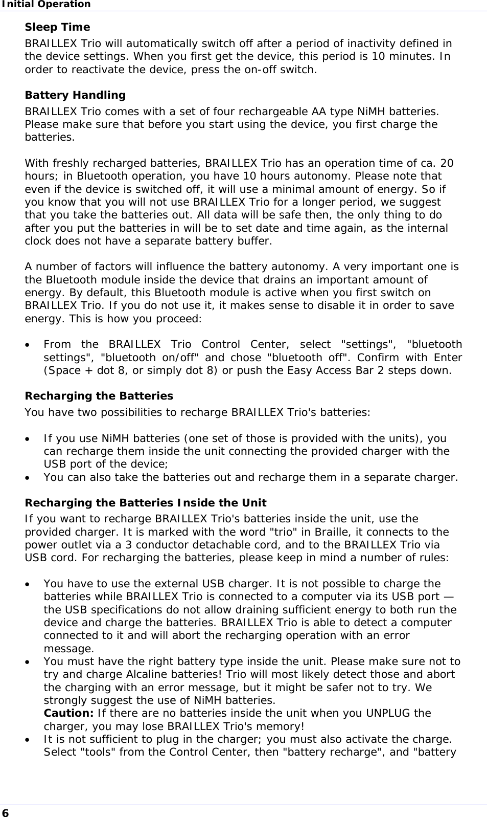 Initial Operation Sleep Time BRAILLEX Trio will automatically switch off after a period of inactivity defined in the device settings. When you first get the device, this period is 10 minutes. In order to reactivate the device, press the on-off switch. Battery Handling BRAILLEX Trio comes with a set of four rechargeable AA type NiMH batteries. Please make sure that before you start using the device, you first charge the batteries.  With freshly recharged batteries, BRAILLEX Trio has an operation time of ca. 20 hours; in Bluetooth operation, you have 10 hours autonomy. Please note that even if the device is switched off, it will use a minimal amount of energy. So if you know that you will not use BRAILLEX Trio for a longer period, we suggest that you take the batteries out. All data will be safe then, the only thing to do after you put the batteries in will be to set date and time again, as the internal clock does not have a separate battery buffer.  A number of factors will influence the battery autonomy. A very important one is the Bluetooth module inside the device that drains an important amount of energy. By default, this Bluetooth module is active when you first switch on BRAILLEX Trio. If you do not use it, it makes sense to disable it in order to save energy. This is how you proceed:   From the BRAILLEX Trio Control Center, select &quot;settings&quot;, &quot;bluetooth settings&quot;, &quot;bluetooth on/off&quot; and chose &quot;bluetooth off&quot;. Confirm with Enter (Space + dot 8, or simply dot 8) or push the Easy Access Bar 2 steps down. Recharging the Batteries You have two possibilities to recharge BRAILLEX Trio&apos;s batteries:   If you use NiMH batteries (one set of those is provided with the units), you can recharge them inside the unit connecting the provided charger with the USB port of the device;  You can also take the batteries out and recharge them in a separate charger. Recharging the Batteries Inside the Unit If you want to recharge BRAILLEX Trio&apos;s batteries inside the unit, use the provided charger. It is marked with the word &quot;trio&quot; in Braille, it connects to the power outlet via a 3 conductor detachable cord, and to the BRAILLEX Trio via USB cord. For recharging the batteries, please keep in mind a number of rules:   You have to use the external USB charger. It is not possible to charge the batteries while BRAILLEX Trio is connected to a computer via its USB port — the USB specifications do not allow draining sufficient energy to both run the device and charge the batteries. BRAILLEX Trio is able to detect a computer connected to it and will abort the recharging operation with an error message.  You must have the right battery type inside the unit. Please make sure not to try and charge Alcaline batteries! Trio will most likely detect those and abort the charging with an error message, but it might be safer not to try. We strongly suggest the use of NiMH batteries. Caution: If there are no batteries inside the unit when you UNPLUG the charger, you may lose BRAILLEX Trio&apos;s memory!  It is not sufficient to plug in the charger; you must also activate the charge. Select &quot;tools&quot; from the Control Center, then &quot;battery recharge&quot;, and &quot;battery 6 