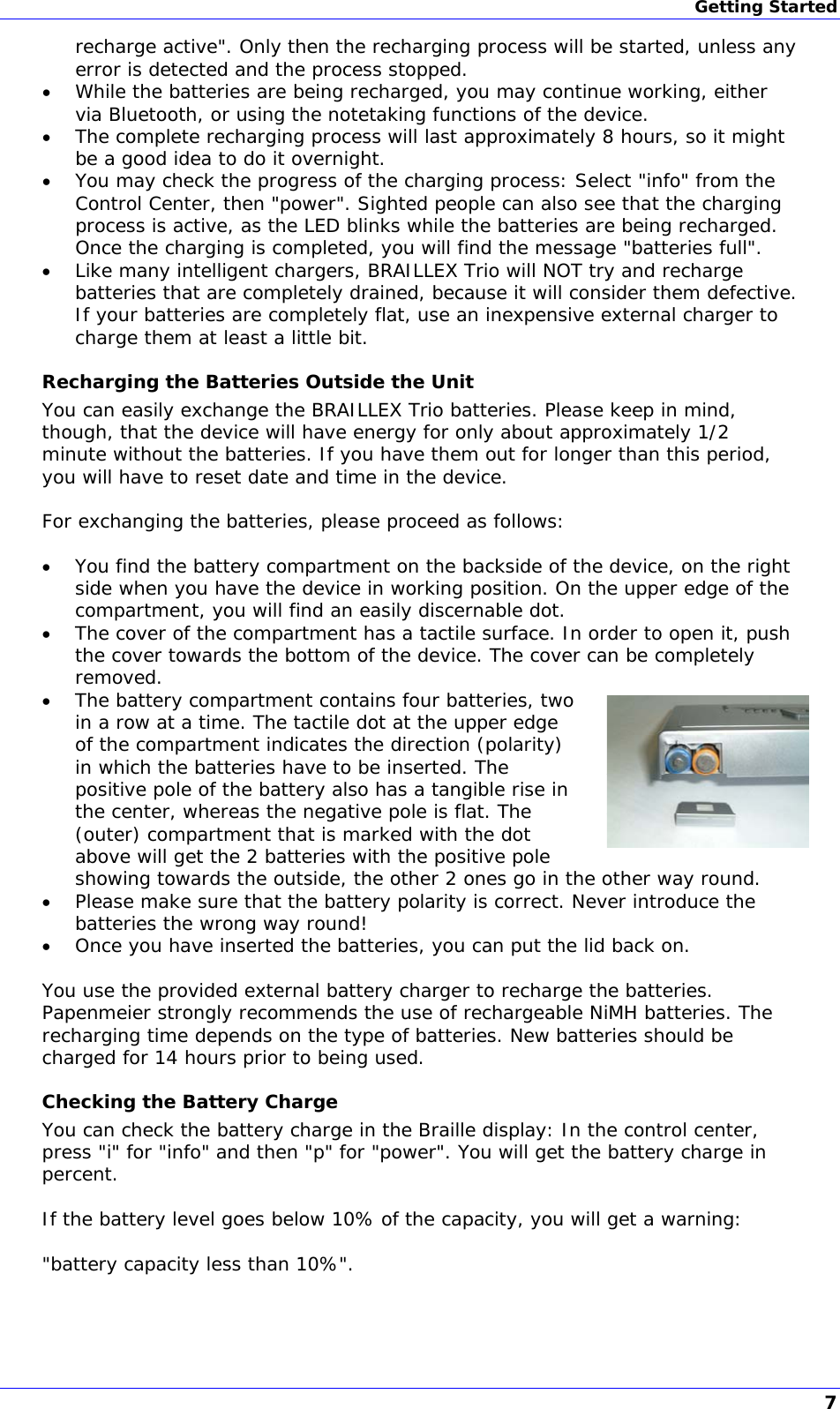 Getting Started recharge active&quot;. Only then the recharging process will be started, unless any error is detected and the process stopped.  While the batteries are being recharged, you may continue working, either via Bluetooth, or using the notetaking functions of the device.  The complete recharging process will last approximately 8 hours, so it might be a good idea to do it overnight.  You may check the progress of the charging process: Select &quot;info&quot; from the Control Center, then &quot;power&quot;. Sighted people can also see that the charging process is active, as the LED blinks while the batteries are being recharged. Once the charging is completed, you will find the message &quot;batteries full&quot;.  Like many intelligent chargers, BRAILLEX Trio will NOT try and recharge batteries that are completely drained, because it will consider them defective. If your batteries are completely flat, use an inexpensive external charger to charge them at least a little bit. Recharging the Batteries Outside the Unit You can easily exchange the BRAILLEX Trio batteries. Please keep in mind, though, that the device will have energy for only about approximately 1/2 minute without the batteries. If you have them out for longer than this period, you will have to reset date and time in the device.  For exchanging the batteries, please proceed as follows:   You find the battery compartment on the backside of the device, on the right side when you have the device in working position. On the upper edge of the compartment, you will find an easily discernable dot.  The cover of the compartment has a tactile surface. In order to open it, push the cover towards the bottom of the device. The cover can be completely removed.  The battery compartment contains four batteries, two in a row at a time. The tactile dot at the upper edge of the compartment indicates the direction (polarity) in which the batteries have to be inserted. The positive pole of the battery also has a tangible rise in the center, whereas the negative pole is flat. The (outer) compartment that is marked with the dot above will get the 2 batteries with the positive pole showing towards the outside, the other 2 ones go in the other way round.  Please make sure that the battery polarity is correct. Never introduce the batteries the wrong way round!  Once you have inserted the batteries, you can put the lid back on.  You use the provided external battery charger to recharge the batteries. Papenmeier strongly recommends the use of rechargeable NiMH batteries. The recharging time depends on the type of batteries. New batteries should be charged for 14 hours prior to being used. Checking the Battery Charge You can check the battery charge in the Braille display: In the control center, press &quot;i&quot; for &quot;info&quot; and then &quot;p&quot; for &quot;power&quot;. You will get the battery charge in percent.  If the battery level goes below 10% of the capacity, you will get a warning:  &quot;battery capacity less than 10%&quot;.   7 