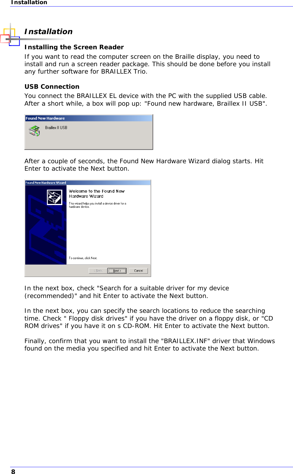 Installation  Installation Installing the Screen Reader If you want to read the computer screen on the Braille display, you need to install and run a screen reader package. This should be done before you install any further software for BRAILLEX Trio. USB Connection You connect the BRAILLEX EL device with the PC with the supplied USB cable. After a short while, a box will pop up: &quot;Found new hardware, Braillex II USB&quot;.    After a couple of seconds, the Found New Hardware Wizard dialog starts. Hit Enter to activate the Next button.    In the next box, check &quot;Search for a suitable driver for my device (recommended)&quot; and hit Enter to activate the Next button.  In the next box, you can specify the search locations to reduce the searching time. Check &quot; Floppy disk drives&quot; if you have the driver on a floppy disk, or &quot;CD ROM drives&quot; if you have it on s CD-ROM. Hit Enter to activate the Next button.  Finally, confirm that you want to install the &quot;BRAILLEX.INF&quot; driver that Windows found on the media you specified and hit Enter to activate the Next button.  8 