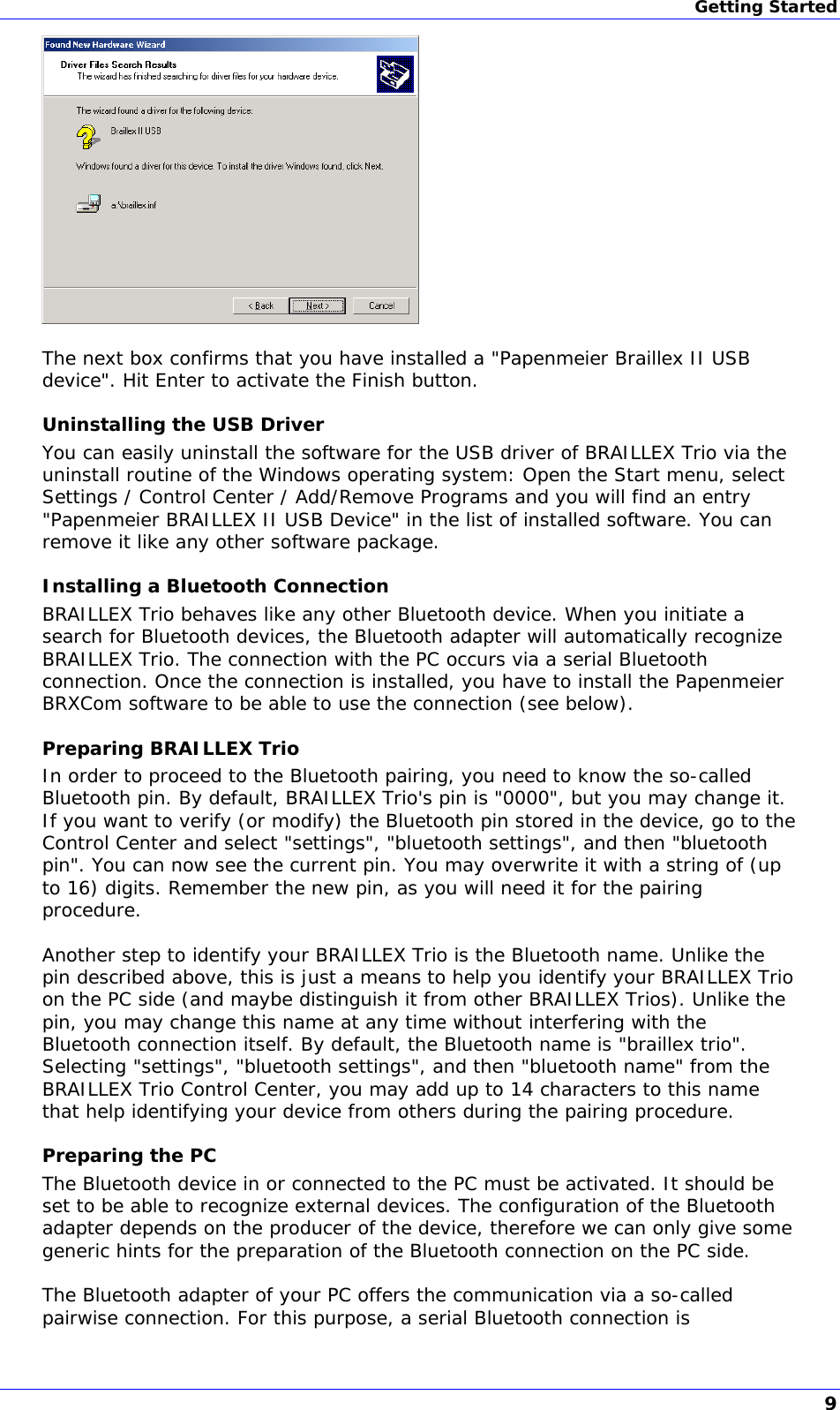 Getting Started   The next box confirms that you have installed a &quot;Papenmeier Braillex II USB device&quot;. Hit Enter to activate the Finish button. Uninstalling the USB Driver You can easily uninstall the software for the USB driver of BRAILLEX Trio via the uninstall routine of the Windows operating system: Open the Start menu, select Settings / Control Center / Add/Remove Programs and you will find an entry &quot;Papenmeier BRAILLEX II USB Device&quot; in the list of installed software. You can remove it like any other software package. Installing a Bluetooth Connection BRAILLEX Trio behaves like any other Bluetooth device. When you initiate a search for Bluetooth devices, the Bluetooth adapter will automatically recognize BRAILLEX Trio. The connection with the PC occurs via a serial Bluetooth connection. Once the connection is installed, you have to install the Papenmeier BRXCom software to be able to use the connection (see below). Preparing BRAILLEX Trio In order to proceed to the Bluetooth pairing, you need to know the so-called Bluetooth pin. By default, BRAILLEX Trio&apos;s pin is &quot;0000&quot;, but you may change it. If you want to verify (or modify) the Bluetooth pin stored in the device, go to the Control Center and select &quot;settings&quot;, &quot;bluetooth settings&quot;, and then &quot;bluetooth pin&quot;. You can now see the current pin. You may overwrite it with a string of (up to 16) digits. Remember the new pin, as you will need it for the pairing procedure.  Another step to identify your BRAILLEX Trio is the Bluetooth name. Unlike the pin described above, this is just a means to help you identify your BRAILLEX Trio on the PC side (and maybe distinguish it from other BRAILLEX Trios). Unlike the pin, you may change this name at any time without interfering with the Bluetooth connection itself. By default, the Bluetooth name is &quot;braillex trio&quot;. Selecting &quot;settings&quot;, &quot;bluetooth settings&quot;, and then &quot;bluetooth name&quot; from the BRAILLEX Trio Control Center, you may add up to 14 characters to this name that help identifying your device from others during the pairing procedure. Preparing the PC The Bluetooth device in or connected to the PC must be activated. It should be set to be able to recognize external devices. The configuration of the Bluetooth adapter depends on the producer of the device, therefore we can only give some generic hints for the preparation of the Bluetooth connection on the PC side.  The Bluetooth adapter of your PC offers the communication via a so-called pairwise connection. For this purpose, a serial Bluetooth connection is 9 