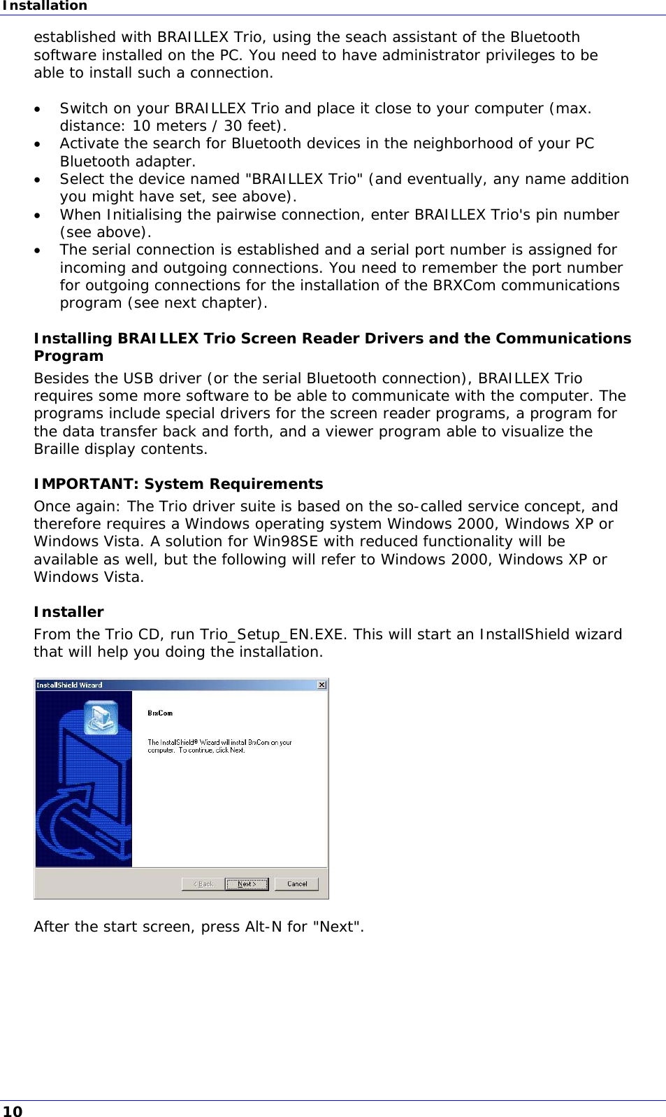 Installation established with BRAILLEX Trio, using the seach assistant of the Bluetooth software installed on the PC. You need to have administrator privileges to be able to install such a connection.   Switch on your BRAILLEX Trio and place it close to your computer (max. distance: 10 meters / 30 feet).  Activate the search for Bluetooth devices in the neighborhood of your PC Bluetooth adapter.  Select the device named &quot;BRAILLEX Trio&quot; (and eventually, any name addition you might have set, see above).  When Initialising the pairwise connection, enter BRAILLEX Trio&apos;s pin number (see above).  The serial connection is established and a serial port number is assigned for incoming and outgoing connections. You need to remember the port number for outgoing connections for the installation of the BRXCom communications program (see next chapter). Installing BRAILLEX Trio Screen Reader Drivers and the Communications Program Besides the USB driver (or the serial Bluetooth connection), BRAILLEX Trio requires some more software to be able to communicate with the computer. The programs include special drivers for the screen reader programs, a program for the data transfer back and forth, and a viewer program able to visualize the Braille display contents. IMPORTANT: System Requirements Once again: The Trio driver suite is based on the so-called service concept, and therefore requires a Windows operating system Windows 2000, Windows XP or Windows Vista. A solution for Win98SE with reduced functionality will be available as well, but the following will refer to Windows 2000, Windows XP or Windows Vista. Installer From the Trio CD, run Trio_Setup_EN.EXE. This will start an InstallShield wizard that will help you doing the installation.    After the start screen, press Alt-N for &quot;Next&quot;.  10 