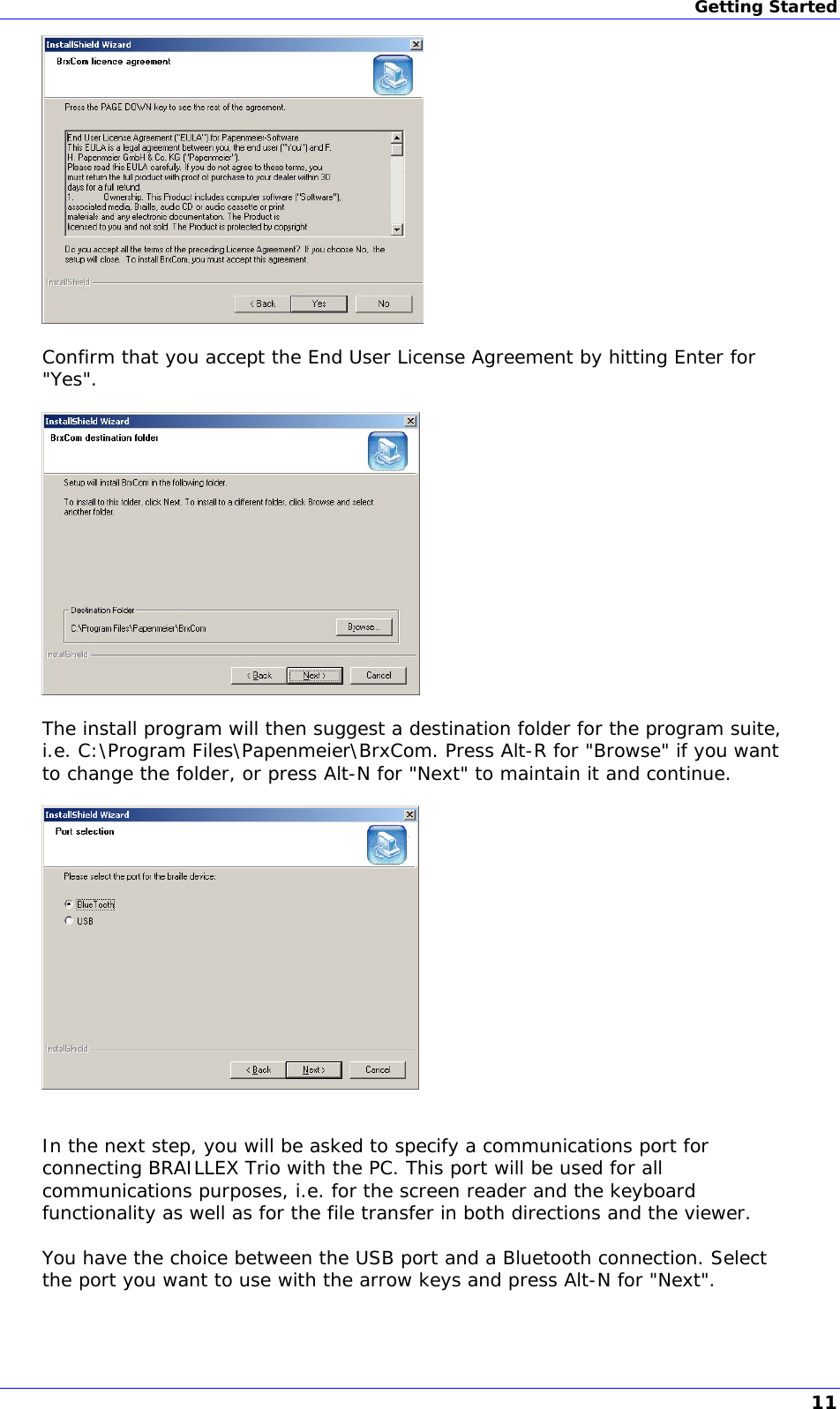 Getting Started   Confirm that you accept the End User License Agreement by hitting Enter for &quot;Yes&quot;.    The install program will then suggest a destination folder for the program suite, i.e. C:\Program Files\Papenmeier\BrxCom. Press Alt-R for &quot;Browse&quot; if you want to change the folder, or press Alt-N for &quot;Next&quot; to maintain it and continue.     In the next step, you will be asked to specify a communications port for connecting BRAILLEX Trio with the PC. This port will be used for all communications purposes, i.e. for the screen reader and the keyboard functionality as well as for the file transfer in both directions and the viewer.  You have the choice between the USB port and a Bluetooth connection. Select the port you want to use with the arrow keys and press Alt-N for &quot;Next&quot;.  11 