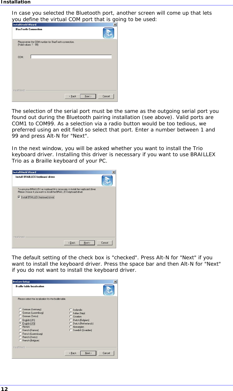 Installation In case you selected the Bluetooth port, another screen will come up that lets you define the virtual COM port that is going to be used:   The selection of the serial port must be the same as the outgoing serial port you found out during the Bluetooth pairing installation (see above). Valid ports are COM1 to COM99. As a selection via a radio button would be too tedious, we preferred using an edit field so select that port. Enter a number between 1 and 99 and press Alt-N for &quot;Next&quot;.  In the next window, you will be asked whether you want to install the Trio keyboard driver. Installing this driver is necessary if you want to use BRAILLEX Trio as a Braille keyboard of your PC.    The default setting of the check box is &quot;checked&quot;. Press Alt-N for &quot;Next&quot; if you want to install the keyboard driver. Press the space bar and then Alt-N for &quot;Next&quot; if you do not want to install the keyboard driver.    12 