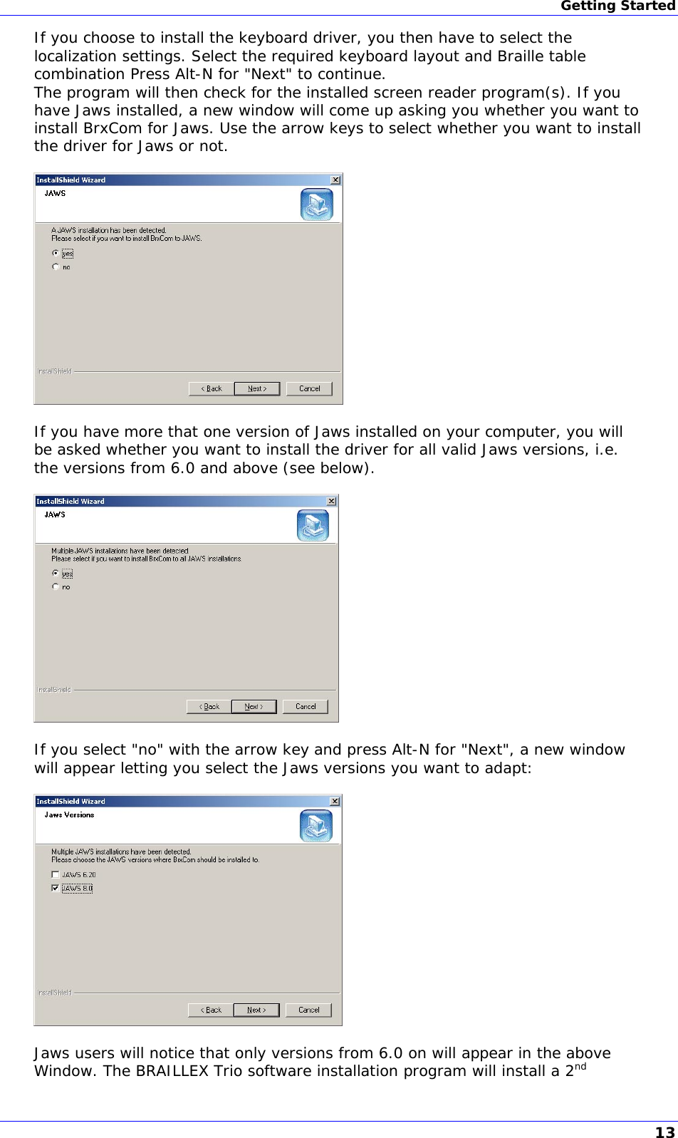 Getting Started If you choose to install the keyboard driver, you then have to select the localization settings. Select the required keyboard layout and Braille table combination Press Alt-N for &quot;Next&quot; to continue. The program will then check for the installed screen reader program(s). If you have Jaws installed, a new window will come up asking you whether you want to install BrxCom for Jaws. Use the arrow keys to select whether you want to install the driver for Jaws or not.    If you have more that one version of Jaws installed on your computer, you will be asked whether you want to install the driver for all valid Jaws versions, i.e. the versions from 6.0 and above (see below).    If you select &quot;no&quot; with the arrow key and press Alt-N for &quot;Next&quot;, a new window will appear letting you select the Jaws versions you want to adapt:    Jaws users will notice that only versions from 6.0 on will appear in the above Window. The BRAILLEX Trio software installation program will install a 2nd 13 