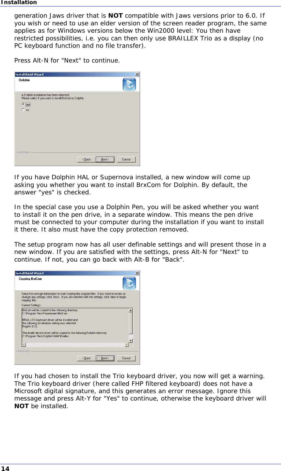 Installation generation Jaws driver that is NOT compatible with Jaws versions prior to 6.0. If you wish or need to use an elder version of the screen reader program, the same applies as for Windows versions below the Win2000 level: You then have restricted possibilities, i.e. you can then only use BRAILLEX Trio as a display (no PC keyboard function and no file transfer).  Press Alt-N for &quot;Next&quot; to continue.    If you have Dolphin HAL or Supernova installed, a new window will come up asking you whether you want to install BrxCom for Dolphin. By default, the answer &quot;yes&quot; is checked.  In the special case you use a Dolphin Pen, you will be asked whether you want to install it on the pen drive, in a separate window. This means the pen drive must be connected to your computer during the installation if you want to install it there. It also must have the copy protection removed.  The setup program now has all user definable settings and will present those in a new window. If you are satisfied with the settings, press Alt-N for &quot;Next&quot; to continue. If not, you can go back with Alt-B for &quot;Back&quot;.    If you had chosen to install the Trio keyboard driver, you now will get a warning. The Trio keyboard driver (here called FHP filtered keyboard) does not have a Microsoft digital signature, and this generates an error message. Ignore this message and press Alt-Y for &quot;Yes&quot; to continue, otherwise the keyboard driver will NOT be installed.  14 