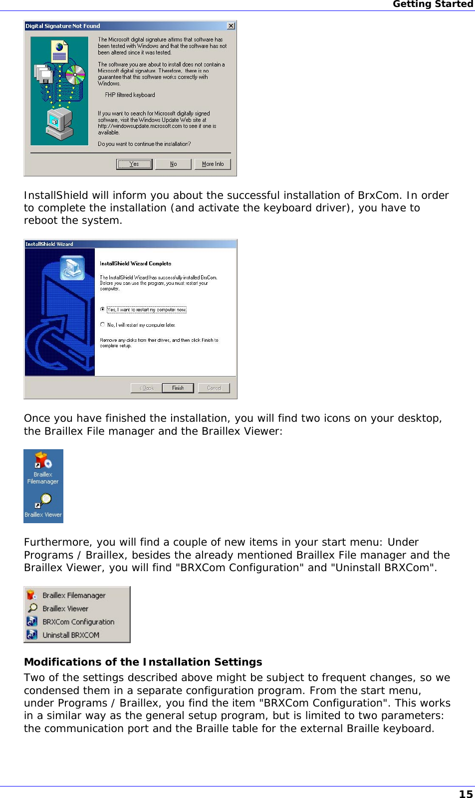 Getting Started   InstallShield will inform you about the successful installation of BrxCom. In order to complete the installation (and activate the keyboard driver), you have to reboot the system.    Once you have finished the installation, you will find two icons on your desktop, the Braillex File manager and the Braillex Viewer:    Furthermore, you will find a couple of new items in your start menu: Under Programs / Braillex, besides the already mentioned Braillex File manager and the Braillex Viewer, you will find &quot;BRXCom Configuration&quot; and &quot;Uninstall BRXCom&quot;.   Modifications of the Installation Settings Two of the settings described above might be subject to frequent changes, so we condensed them in a separate configuration program. From the start menu, under Programs / Braillex, you find the item &quot;BRXCom Configuration&quot;. This works in a similar way as the general setup program, but is limited to two parameters: the communication port and the Braille table for the external Braille keyboard.  15 