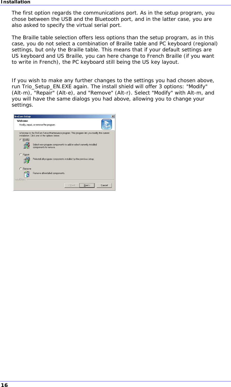 Installation The first option regards the communications port. As in the setup program, you chose between the USB and the Bluetooth port, and in the latter case, you are also asked to specify the virtual serial port.  The Braille table selection offers less options than the setup program, as in this case, you do not select a combination of Braille table and PC keyboard (regional) settings, but only the Braille table. This means that if your default settings are US keyboard and US Braille, you can here change to French Braille (if you want to write in French), the PC keyboard still being the US key layout.   If you wish to make any further changes to the settings you had chosen above, run Trio_Setup_EN.EXE again. The install shield will offer 3 options: &quot;Modify&quot; (Alt-m), &quot;Repair&quot; (Alt-e), and &quot;Remove&quot; (Alt-r). Select &quot;Modify&quot; with Alt-m, and you will have the same dialogs you had above, allowing you to change your settings.    16 