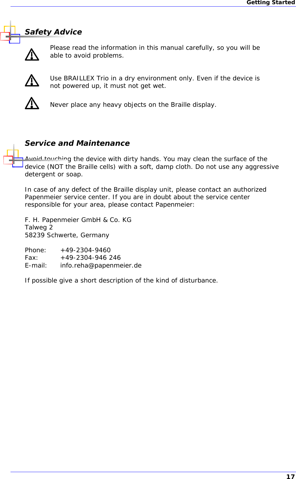 Getting Started  Safety Advice  Please read the information in this manual carefully, so you will be able to avoid problems.  Use BRAILLEX Trio in a dry environment only. Even if the device is not powered up, it must not get wet.  Never place any heavy objects on the Braille display.  Service and Maintenance Avoid touching the device with dirty hands. You may clean the surface of the device (NOT the Braille cells) with a soft, damp cloth. Do not use any aggressive detergent or soap.  In case of any defect of the Braille display unit, please contact an authorized Papenmeier service center. If you are in doubt about the service center responsible for your area, please contact Papenmeier:   F. H. Papenmeier GmbH &amp; Co. KG Talweg 2 58239 Schwerte, Germany  Phone: +49-2304-9460 Fax: +49-2304-946 246 E-mail: info.reha@papenmeier.de  If possible give a short description of the kind of disturbance. 17 