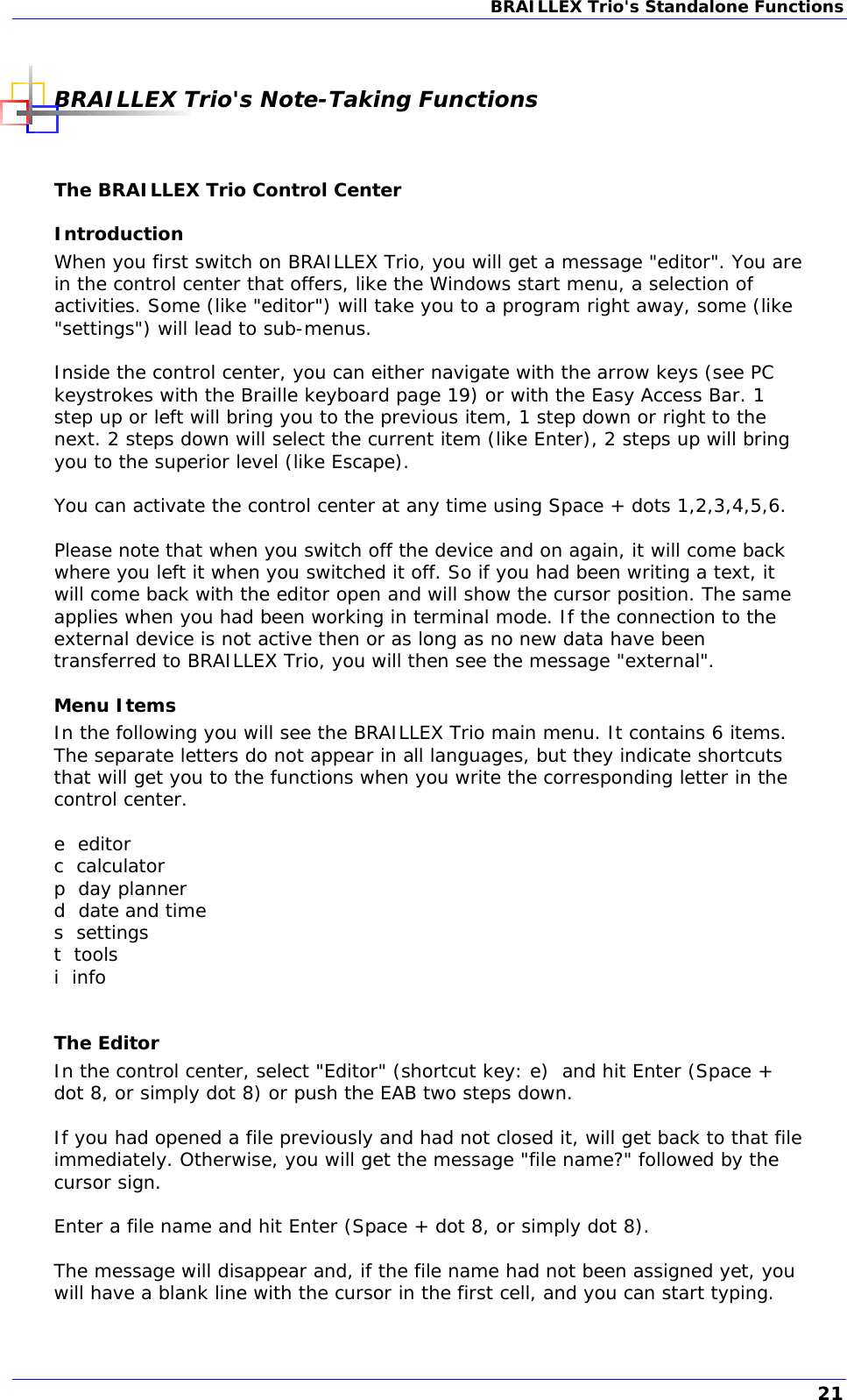 BRAILLEX Trio&apos;s Standalone Functions   BRAILLEX Trio&apos;s Note-Taking Functions  The BRAILLEX Trio Control Center Introduction When you first switch on BRAILLEX Trio, you will get a message &quot;editor&quot;. You are in the control center that offers, like the Windows start menu, a selection of activities. Some (like &quot;editor&quot;) will take you to a program right away, some (like &quot;settings&quot;) will lead to sub-menus.  Inside the control center, you can either navigate with the arrow keys (see PC keystrokes with the Braille keyboard page 19) or with the Easy Access Bar. 1 step up or left will bring you to the previous item, 1 step down or right to the next. 2 steps down will select the current item (like Enter), 2 steps up will bring you to the superior level (like Escape).  You can activate the control center at any time using Space + dots 1,2,3,4,5,6.  Please note that when you switch off the device and on again, it will come back where you left it when you switched it off. So if you had been writing a text, it will come back with the editor open and will show the cursor position. The same applies when you had been working in terminal mode. If the connection to the external device is not active then or as long as no new data have been transferred to BRAILLEX Trio, you will then see the message &quot;external&quot;. Menu Items In the following you will see the BRAILLEX Trio main menu. It contains 6 items. The separate letters do not appear in all languages, but they indicate shortcuts that will get you to the functions when you write the corresponding letter in the control center.  e  editor c  calculator p  day planner d  date and time s  settings t  tools i  info  The Editor In the control center, select &quot;Editor&quot; (shortcut key: e)  and hit Enter (Space + dot 8, or simply dot 8) or push the EAB two steps down.  If you had opened a file previously and had not closed it, will get back to that file immediately. Otherwise, you will get the message &quot;file name?&quot; followed by the cursor sign.  Enter a file name and hit Enter (Space + dot 8, or simply dot 8).   The message will disappear and, if the file name had not been assigned yet, you will have a blank line with the cursor in the first cell, and you can start typing.  21 