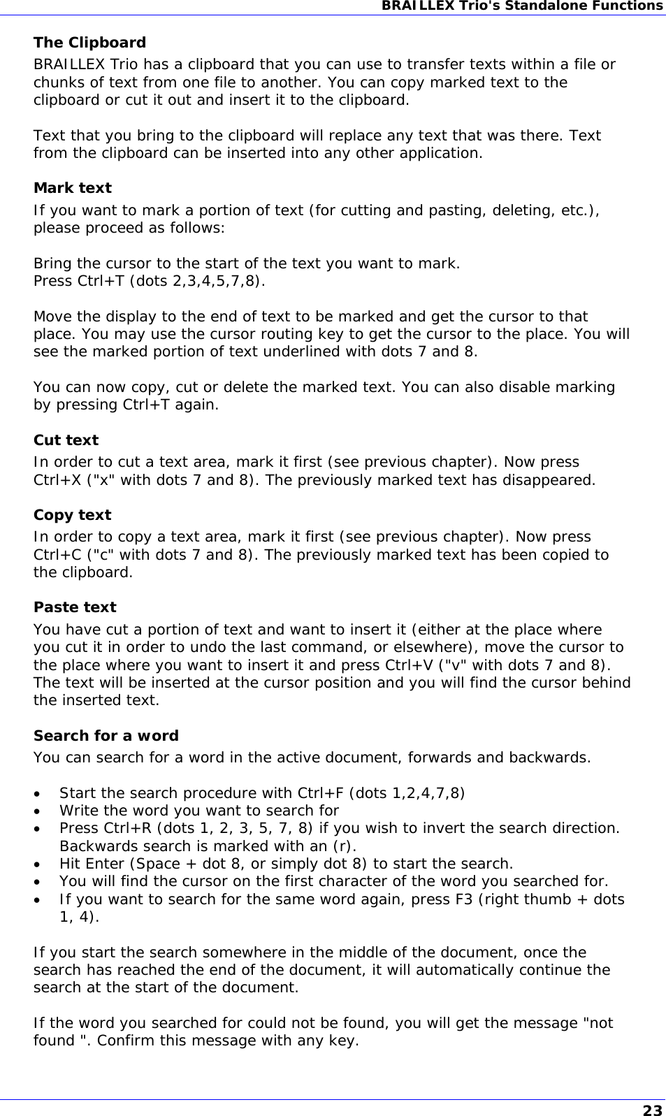 BRAILLEX Trio&apos;s Standalone Functions  The Clipboard BRAILLEX Trio has a clipboard that you can use to transfer texts within a file or chunks of text from one file to another. You can copy marked text to the clipboard or cut it out and insert it to the clipboard.  Text that you bring to the clipboard will replace any text that was there. Text from the clipboard can be inserted into any other application. Mark text If you want to mark a portion of text (for cutting and pasting, deleting, etc.), please proceed as follows:  Bring the cursor to the start of the text you want to mark. Press Ctrl+T (dots 2,3,4,5,7,8).  Move the display to the end of text to be marked and get the cursor to that place. You may use the cursor routing key to get the cursor to the place. You will see the marked portion of text underlined with dots 7 and 8.  You can now copy, cut or delete the marked text. You can also disable marking by pressing Ctrl+T again. Cut text In order to cut a text area, mark it first (see previous chapter). Now press Ctrl+X (&quot;x&quot; with dots 7 and 8). The previously marked text has disappeared. Copy text In order to copy a text area, mark it first (see previous chapter). Now press Ctrl+C (&quot;c&quot; with dots 7 and 8). The previously marked text has been copied to the clipboard. Paste text You have cut a portion of text and want to insert it (either at the place where you cut it in order to undo the last command, or elsewhere), move the cursor to the place where you want to insert it and press Ctrl+V (&quot;v&quot; with dots 7 and 8). The text will be inserted at the cursor position and you will find the cursor behind the inserted text. Search for a word You can search for a word in the active document, forwards and backwards.    Start the search procedure with Ctrl+F (dots 1,2,4,7,8)  Write the word you want to search for  Press Ctrl+R (dots 1, 2, 3, 5, 7, 8) if you wish to invert the search direction. Backwards search is marked with an (r).   Hit Enter (Space + dot 8, or simply dot 8) to start the search.  You will find the cursor on the first character of the word you searched for.   If you want to search for the same word again, press F3 (right thumb + dots 1, 4).  If you start the search somewhere in the middle of the document, once the search has reached the end of the document, it will automatically continue the search at the start of the document.  If the word you searched for could not be found, you will get the message &quot;not found &quot;. Confirm this message with any key. 23 