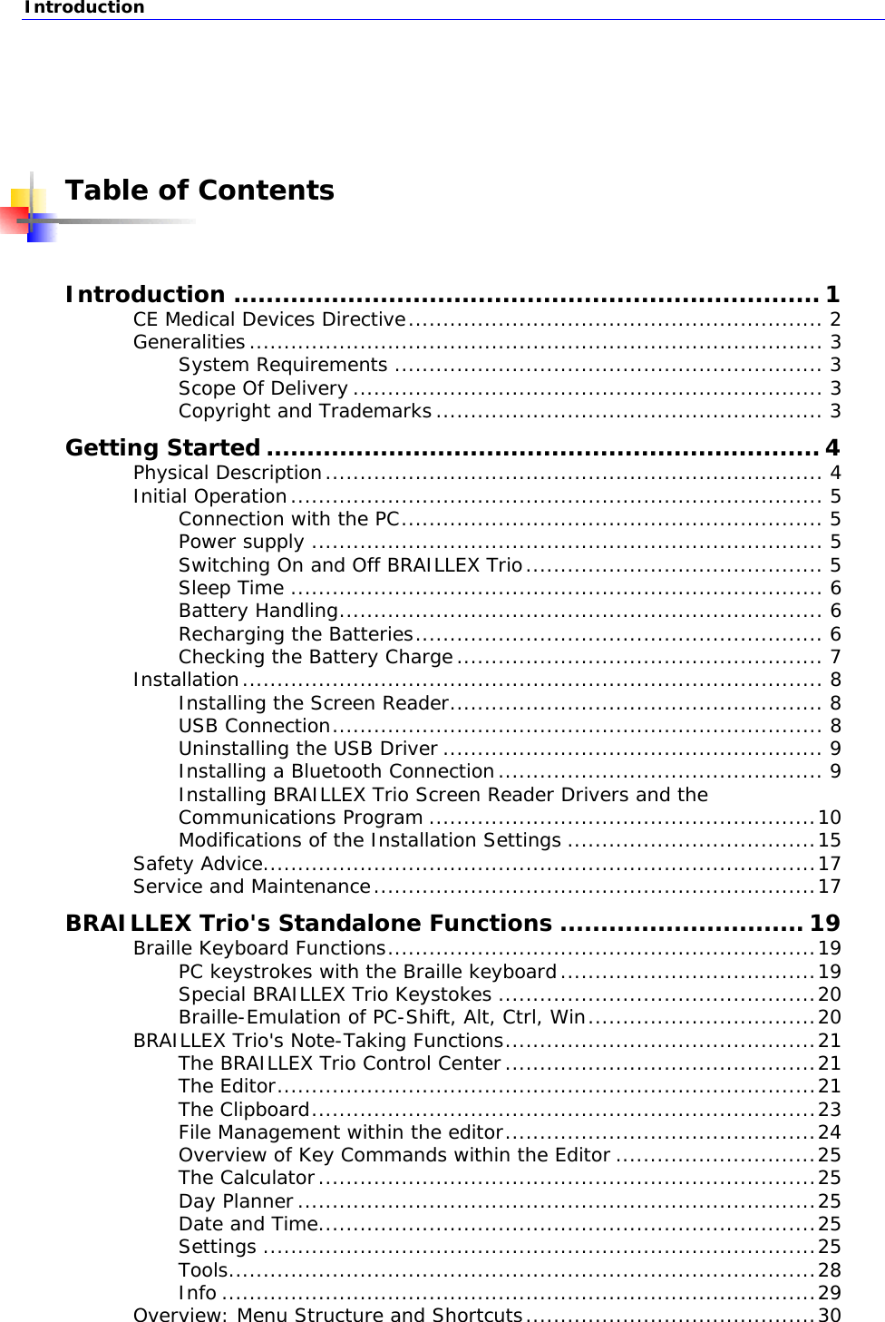 Introduction   Table of Contents  Introduction ........................................................................ 1 CE Medical Devices Directive............................................................ 2 Generalities................................................................................... 3 System Requirements .............................................................. 3 Scope Of Delivery .................................................................... 3 Copyright and Trademarks........................................................ 3 Getting Started .................................................................... 4 Physical Description........................................................................ 4 Initial Operation............................................................................. 5 Connection with the PC............................................................. 5 Power supply .......................................................................... 5 Switching On and Off BRAILLEX Trio........................................... 5 Sleep Time ............................................................................. 6 Battery Handling...................................................................... 6 Recharging the Batteries........................................................... 6 Checking the Battery Charge..................................................... 7 Installation.................................................................................... 8 Installing the Screen Reader...................................................... 8 USB Connection....................................................................... 8 Uninstalling the USB Driver ....................................................... 9 Installing a Bluetooth Connection............................................... 9 Installing BRAILLEX Trio Screen Reader Drivers and the Communications Program ........................................................10 Modifications of the Installation Settings ....................................15 Safety Advice................................................................................17 Service and Maintenance................................................................17 BRAILLEX Trio&apos;s Standalone Functions .............................. 19 Braille Keyboard Functions..............................................................19 PC keystrokes with the Braille keyboard.....................................19 Special BRAILLEX Trio Keystokes ..............................................20 Braille-Emulation of PC-Shift, Alt, Ctrl, Win.................................20 BRAILLEX Trio&apos;s Note-Taking Functions.............................................21 The BRAILLEX Trio Control Center.............................................21 The Editor..............................................................................21 The Clipboard.........................................................................23 File Management within the editor.............................................24 Overview of Key Commands within the Editor .............................25 The Calculator........................................................................25 Day Planner...........................................................................25 Date and Time........................................................................25 Settings ................................................................................25 Tools.....................................................................................28 Info ......................................................................................29 Overview: Menu Structure and Shortcuts..........................................30  