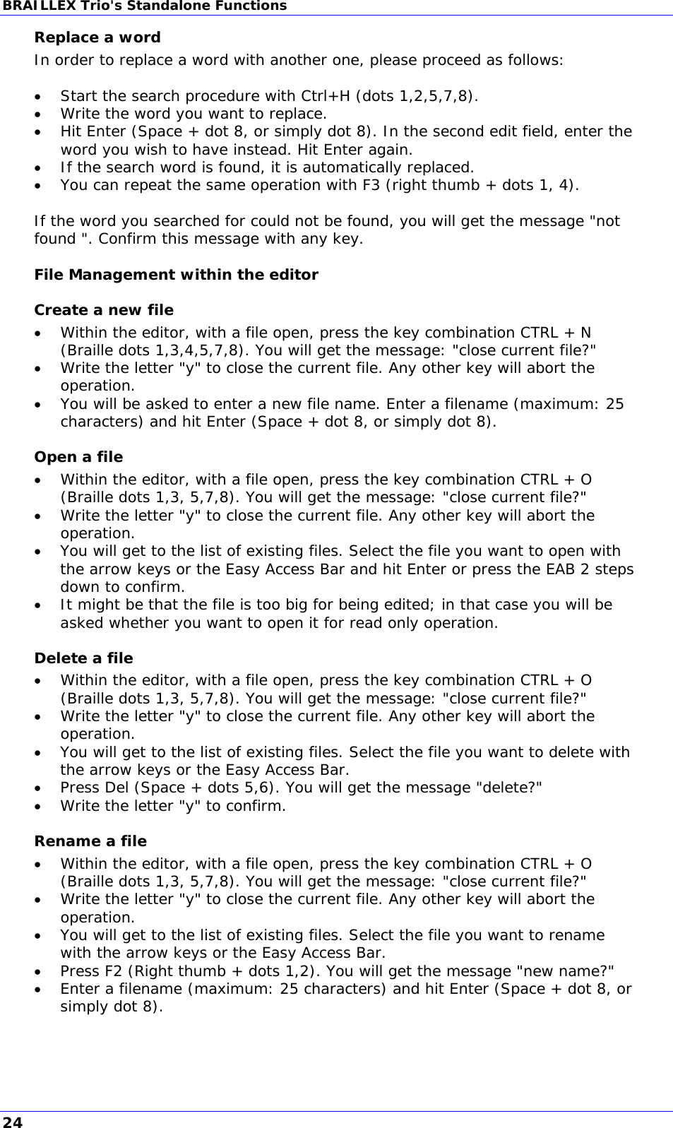 BRAILLEX Trio&apos;s Standalone Functions Replace a word In order to replace a word with another one, please proceed as follows:   Start the search procedure with Ctrl+H (dots 1,2,5,7,8).  Write the word you want to replace.  Hit Enter (Space + dot 8, or simply dot 8). In the second edit field, enter the word you wish to have instead. Hit Enter again.  If the search word is found, it is automatically replaced.   You can repeat the same operation with F3 (right thumb + dots 1, 4).  If the word you searched for could not be found, you will get the message &quot;not found &quot;. Confirm this message with any key. File Management within the editor Create a new file  Within the editor, with a file open, press the key combination CTRL + N (Braille dots 1,3,4,5,7,8). You will get the message: &quot;close current file?&quot;  Write the letter &quot;y&quot; to close the current file. Any other key will abort the operation.  You will be asked to enter a new file name. Enter a filename (maximum: 25 characters) and hit Enter (Space + dot 8, or simply dot 8). Open a file  Within the editor, with a file open, press the key combination CTRL + O (Braille dots 1,3, 5,7,8). You will get the message: &quot;close current file?&quot;  Write the letter &quot;y&quot; to close the current file. Any other key will abort the operation.  You will get to the list of existing files. Select the file you want to open with the arrow keys or the Easy Access Bar and hit Enter or press the EAB 2 steps down to confirm.  It might be that the file is too big for being edited; in that case you will be asked whether you want to open it for read only operation. Delete a file  Within the editor, with a file open, press the key combination CTRL + O (Braille dots 1,3, 5,7,8). You will get the message: &quot;close current file?&quot;  Write the letter &quot;y&quot; to close the current file. Any other key will abort the operation.  You will get to the list of existing files. Select the file you want to delete with the arrow keys or the Easy Access Bar.  Press Del (Space + dots 5,6). You will get the message &quot;delete?&quot;  Write the letter &quot;y&quot; to confirm. Rename a file  Within the editor, with a file open, press the key combination CTRL + O (Braille dots 1,3, 5,7,8). You will get the message: &quot;close current file?&quot;  Write the letter &quot;y&quot; to close the current file. Any other key will abort the operation.  You will get to the list of existing files. Select the file you want to rename with the arrow keys or the Easy Access Bar.  Press F2 (Right thumb + dots 1,2). You will get the message &quot;new name?&quot;  Enter a filename (maximum: 25 characters) and hit Enter (Space + dot 8, or simply dot 8).  24 