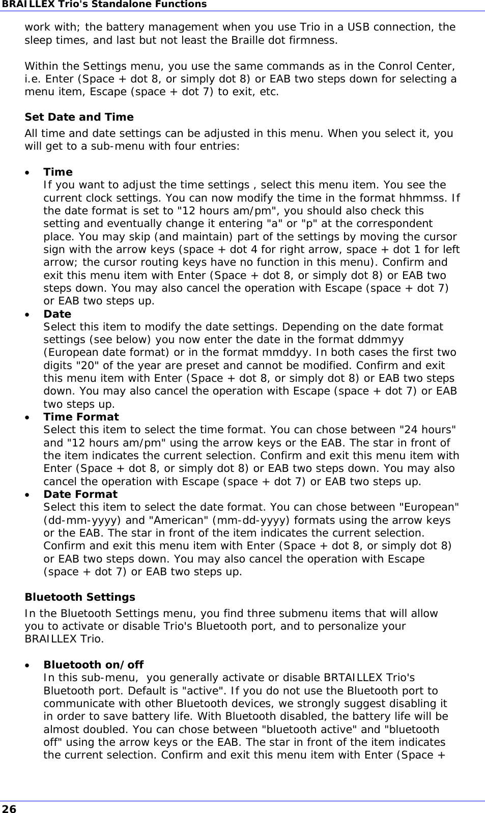 BRAILLEX Trio&apos;s Standalone Functions work with; the battery management when you use Trio in a USB connection, the sleep times, and last but not least the Braille dot firmness.  Within the Settings menu, you use the same commands as in the Conrol Center, i.e. Enter (Space + dot 8, or simply dot 8) or EAB two steps down for selecting a menu item, Escape (space + dot 7) to exit, etc. Set Date and Time All time and date settings can be adjusted in this menu. When you select it, you will get to a sub-menu with four entries:   Time If you want to adjust the time settings , select this menu item. You see the current clock settings. You can now modify the time in the format hhmmss. If the date format is set to &quot;12 hours am/pm&quot;, you should also check this setting and eventually change it entering &quot;a&quot; or &quot;p&quot; at the correspondent place. You may skip (and maintain) part of the settings by moving the cursor sign with the arrow keys (space + dot 4 for right arrow, space + dot 1 for left arrow; the cursor routing keys have no function in this menu). Confirm and exit this menu item with Enter (Space + dot 8, or simply dot 8) or EAB two steps down. You may also cancel the operation with Escape (space + dot 7) or EAB two steps up.  Date Select this item to modify the date settings. Depending on the date format settings (see below) you now enter the date in the format ddmmyy (European date format) or in the format mmddyy. In both cases the first two digits &quot;20&quot; of the year are preset and cannot be modified. Confirm and exit this menu item with Enter (Space + dot 8, or simply dot 8) or EAB two steps down. You may also cancel the operation with Escape (space + dot 7) or EAB two steps up.  Time Format Select this item to select the time format. You can chose between &quot;24 hours&quot; and &quot;12 hours am/pm&quot; using the arrow keys or the EAB. The star in front of the item indicates the current selection. Confirm and exit this menu item with Enter (Space + dot 8, or simply dot 8) or EAB two steps down. You may also cancel the operation with Escape (space + dot 7) or EAB two steps up.  Date Format Select this item to select the date format. You can chose between &quot;European&quot; (dd-mm-yyyy) and &quot;American&quot; (mm-dd-yyyy) formats using the arrow keys or the EAB. The star in front of the item indicates the current selection. Confirm and exit this menu item with Enter (Space + dot 8, or simply dot 8) or EAB two steps down. You may also cancel the operation with Escape (space + dot 7) or EAB two steps up. Bluetooth Settings In the Bluetooth Settings menu, you find three submenu items that will allow you to activate or disable Trio&apos;s Bluetooth port, and to personalize your BRAILLEX Trio.   Bluetooth on/off In this sub-menu,  you generally activate or disable BRTAILLEX Trio&apos;s Bluetooth port. Default is &quot;active&quot;. If you do not use the Bluetooth port to communicate with other Bluetooth devices, we strongly suggest disabling it in order to save battery life. With Bluetooth disabled, the battery life will be almost doubled. You can chose between &quot;bluetooth active&quot; and &quot;bluetooth off&quot; using the arrow keys or the EAB. The star in front of the item indicates the current selection. Confirm and exit this menu item with Enter (Space + 26 