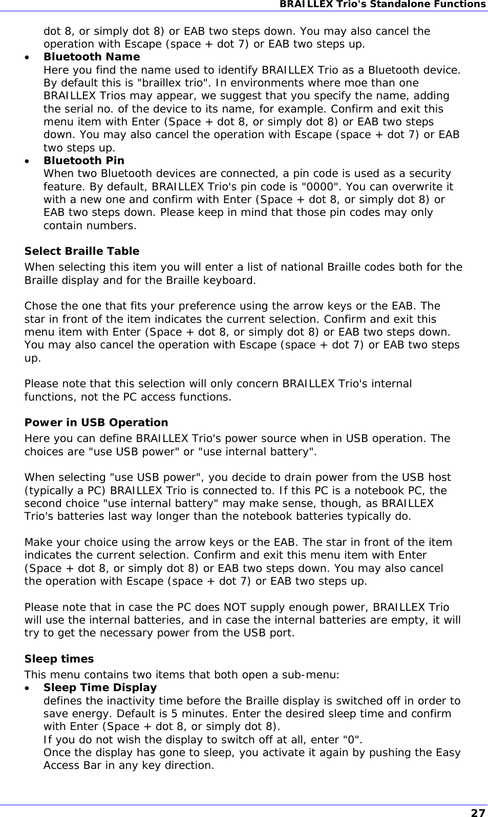 BRAILLEX Trio&apos;s Standalone Functions  dot 8, or simply dot 8) or EAB two steps down. You may also cancel the operation with Escape (space + dot 7) or EAB two steps up.  Bluetooth Name Here you find the name used to identify BRAILLEX Trio as a Bluetooth device. By default this is &quot;braillex trio&quot;. In environments where moe than one BRAILLEX Trios may appear, we suggest that you specify the name, adding the serial no. of the device to its name, for example. Confirm and exit this menu item with Enter (Space + dot 8, or simply dot 8) or EAB two steps down. You may also cancel the operation with Escape (space + dot 7) or EAB two steps up.  Bluetooth Pin When two Bluetooth devices are connected, a pin code is used as a security feature. By default, BRAILLEX Trio&apos;s pin code is &quot;0000&quot;. You can overwrite it with a new one and confirm with Enter (Space + dot 8, or simply dot 8) or EAB two steps down. Please keep in mind that those pin codes may only contain numbers. Select Braille Table When selecting this item you will enter a list of national Braille codes both for the Braille display and for the Braille keyboard.  Chose the one that fits your preference using the arrow keys or the EAB. The star in front of the item indicates the current selection. Confirm and exit this menu item with Enter (Space + dot 8, or simply dot 8) or EAB two steps down. You may also cancel the operation with Escape (space + dot 7) or EAB two steps up.  Please note that this selection will only concern BRAILLEX Trio&apos;s internal functions, not the PC access functions. Power in USB Operation Here you can define BRAILLEX Trio&apos;s power source when in USB operation. The choices are &quot;use USB power&quot; or &quot;use internal battery&quot;.  When selecting &quot;use USB power&quot;, you decide to drain power from the USB host (typically a PC) BRAILLEX Trio is connected to. If this PC is a notebook PC, the second choice &quot;use internal battery&quot; may make sense, though, as BRAILLEX Trio&apos;s batteries last way longer than the notebook batteries typically do.  Make your choice using the arrow keys or the EAB. The star in front of the item indicates the current selection. Confirm and exit this menu item with Enter (Space + dot 8, or simply dot 8) or EAB two steps down. You may also cancel the operation with Escape (space + dot 7) or EAB two steps up.  Please note that in case the PC does NOT supply enough power, BRAILLEX Trio will use the internal batteries, and in case the internal batteries are empty, it will try to get the necessary power from the USB port. Sleep times This menu contains two items that both open a sub-menu:  Sleep Time Display defines the inactivity time before the Braille display is switched off in order to save energy. Default is 5 minutes. Enter the desired sleep time and confirm with Enter (Space + dot 8, or simply dot 8). If you do not wish the display to switch off at all, enter &quot;0&quot;.  Once the display has gone to sleep, you activate it again by pushing the Easy Access Bar in any key direction. 27 