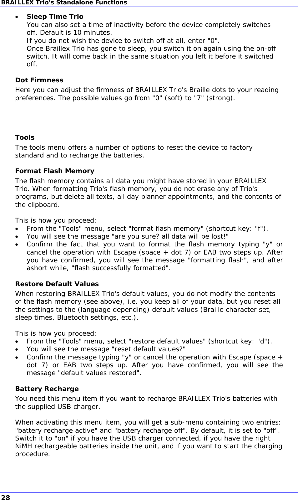 BRAILLEX Trio&apos;s Standalone Functions  Sleep Time Trio You can also set a time of inactivity before the device completely switches off. Default is 10 minutes. If you do not wish the device to switch off at all, enter &quot;0&quot;.  Once Braillex Trio has gone to sleep, you switch it on again using the on-off switch. It will come back in the same situation you left it before it switched off. Dot Firmness Here you can adjust the firmness of BRAILLEX Trio&apos;s Braille dots to your reading preferences. The possible values go from &quot;0&quot; (soft) to &quot;7&quot; (strong).    Tools The tools menu offers a number of options to reset the device to factory standard and to recharge the batteries. Format Flash Memory The flash memory contains all data you might have stored in your BRAILLEX Trio. When formatting Trio&apos;s flash memory, you do not erase any of Trio&apos;s programs, but delete all texts, all day planner appointments, and the contents of the clipboard.  This is how you proceed:  From the &quot;Tools&quot; menu, select &quot;format flash memory&quot; (shortcut key: &quot;f&quot;).  You will see the message &quot;are you sure? all data will be lost!&quot;  Confirm the fact that you want to format the flash memory typing &quot;y&quot; or cancel the operation with Escape (space + dot 7) or EAB two steps up. After you have confirmed, you will see the message &quot;formatting flash&quot;, and after ashort while, &quot;flash successfully formatted&quot;. Restore Default Values When restoring BRAILLEX Trio&apos;s default values, you do not modify the contents of the flash memory (see above), i.e. you keep all of your data, but you reset all the settings to the (language depending) default values (Braille character set, sleep times, Bluetooth settings, etc.).  This is how you proceed:  From the &quot;Tools&quot; menu, select &quot;restore default values&quot; (shortcut key: &quot;d&quot;).  You will see the message &quot;reset default values?&quot;  Confirm the message typing &quot;y&quot; or cancel the operation with Escape (space + dot 7) or EAB two steps up. After you have confirmed, you will see the message &quot;default values restored&quot;. Battery Recharge You need this menu item if you want to recharge BRAILLEX Trio&apos;s batteries with the supplied USB charger.  When activating this menu item, you will get a sub-menu containing two entries: &quot;battery recharge active&quot; and &quot;battery recharge off&quot;. By default, it is set to &quot;off&quot;. Switch it to &quot;on&quot; if you have the USB charger connected, if you have the right NiMH rechargeable batteries inside the unit, and if you want to start the charging procedure.  28 