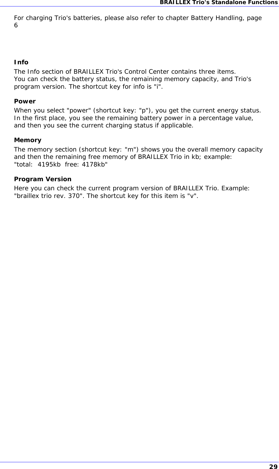 BRAILLEX Trio&apos;s Standalone Functions  For charging Trio&apos;s batteries, please also refer to chapter Battery Handling, page 6    Info The Info section of BRAILLEX Trio&apos;s Control Center contains three items. You can check the battery status, the remaining memory capacity, and Trio&apos;s program version. The shortcut key for info is &quot;i&quot;. Power When you select &quot;power&quot; (shortcut key: &quot;p&quot;), you get the current energy status. In the first place, you see the remaining battery power in a percentage value, and then you see the current charging status if applicable. Memory The memory section (shortcut key: &quot;m&quot;) shows you the overall memory capacity and then the remaining free memory of BRAILLEX Trio in kb; example:  &quot;total:  4195kb  free: 4178kb&quot; Program Version Here you can check the current program version of BRAILLEX Trio. Example: &quot;braillex trio rev. 370&quot;. The shortcut key for this item is &quot;v&quot;.  29 