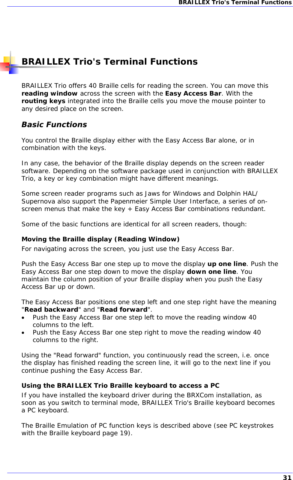 BRAILLEX Trio&apos;s Terminal Functions       BRAILLEX Trio&apos;s Terminal Functions  BRAILLEX Trio offers 40 Braille cells for reading the screen. You can move this reading window across the screen with the Easy Access Bar. With the routing keys integrated into the Braille cells you move the mouse pointer to any desired place on the screen. Basic Functions You control the Braille display either with the Easy Access Bar alone, or in combination with the keys.  In any case, the behavior of the Braille display depends on the screen reader software. Depending on the software package used in conjunction with BRAILLEX Trio, a key or key combination might have different meanings.  Some screen reader programs such as Jaws for Windows and Dolphin HAL/ Supernova also support the Papenmeier Simple User Interface, a series of on-screen menus that make the key + Easy Access Bar combinations redundant.  Some of the basic functions are identical for all screen readers, though: Moving the Braille display (Reading Window) For navigating across the screen, you just use the Easy Access Bar.  Push the Easy Access Bar one step up to move the display up one line. Push the Easy Access Bar one step down to move the display down one line. You maintain the column position of your Braille display when you push the Easy Access Bar up or down.  The Easy Access Bar positions one step left and one step right have the meaning &quot;Read backward&quot; and &quot;Read forward&quot;.  Push the Easy Access Bar one step left to move the reading window 40 columns to the left.  Push the Easy Access Bar one step right to move the reading window 40 columns to the right.  Using the &quot;Read forward&quot; function, you continuously read the screen, i.e. once the display has finished reading the screen line, it will go to the next line if you continue pushing the Easy Access Bar. Using the BRAILLEX Trio Braille keyboard to access a PC If you have installed the keyboard driver during the BRXCom installation, as soon as you switch to terminal mode, BRAILLEX Trio&apos;s Braille keyboard becomes a PC keyboard.   The Braille Emulation of PC function keys is described above (see PC keystrokes with the Braille keyboard page 19). 31 