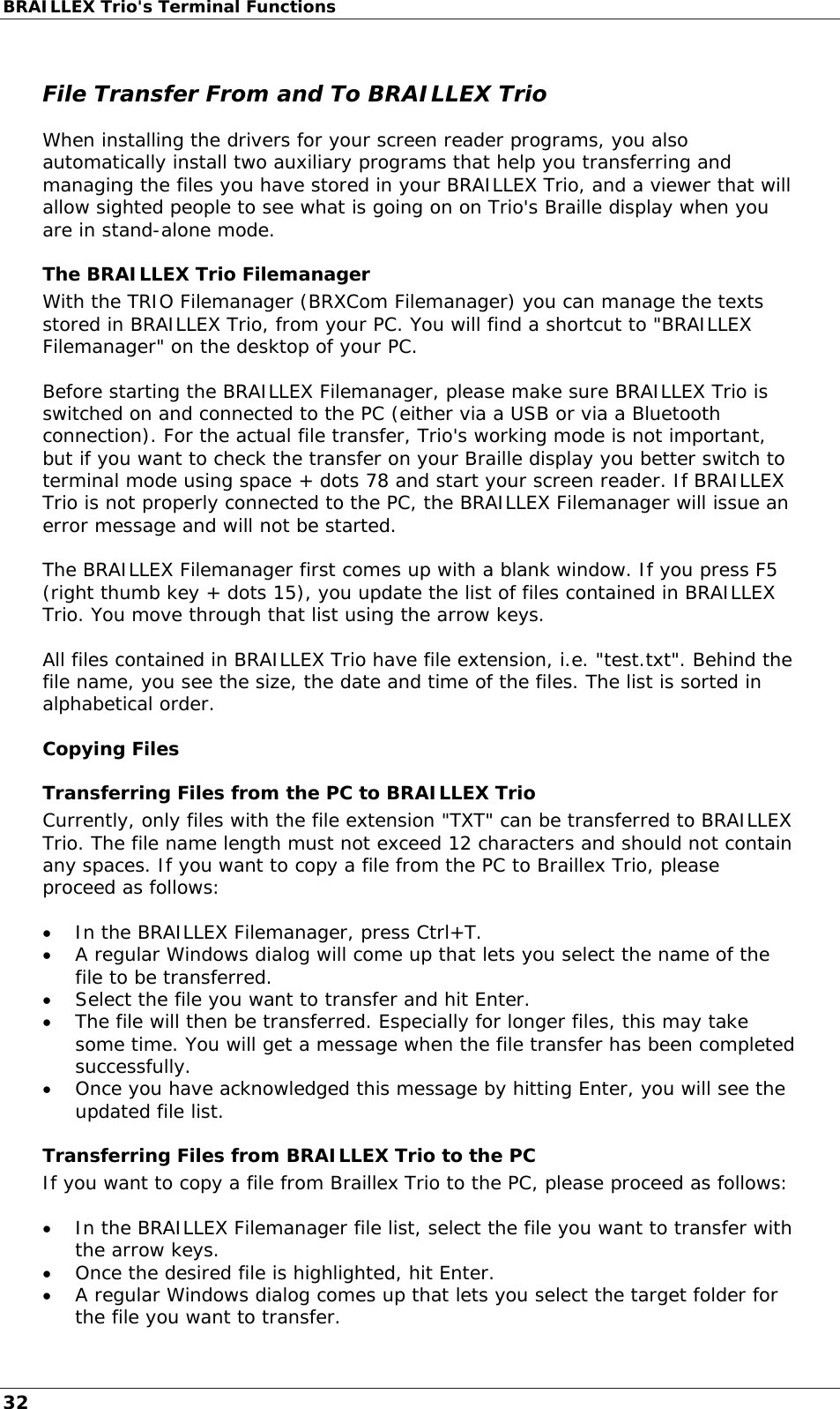 BRAILLEX Trio&apos;s Terminal Functions  File Transfer From and To BRAILLEX Trio When installing the drivers for your screen reader programs, you also automatically install two auxiliary programs that help you transferring and managing the files you have stored in your BRAILLEX Trio, and a viewer that will allow sighted people to see what is going on on Trio&apos;s Braille display when you are in stand-alone mode. The BRAILLEX Trio Filemanager With the TRIO Filemanager (BRXCom Filemanager) you can manage the texts stored in BRAILLEX Trio, from your PC. You will find a shortcut to &quot;BRAILLEX Filemanager&quot; on the desktop of your PC.  Before starting the BRAILLEX Filemanager, please make sure BRAILLEX Trio is switched on and connected to the PC (either via a USB or via a Bluetooth connection). For the actual file transfer, Trio&apos;s working mode is not important, but if you want to check the transfer on your Braille display you better switch to terminal mode using space + dots 78 and start your screen reader. If BRAILLEX Trio is not properly connected to the PC, the BRAILLEX Filemanager will issue an error message and will not be started.  The BRAILLEX Filemanager first comes up with a blank window. If you press F5 (right thumb key + dots 15), you update the list of files contained in BRAILLEX Trio. You move through that list using the arrow keys.  All files contained in BRAILLEX Trio have file extension, i.e. &quot;test.txt&quot;. Behind the file name, you see the size, the date and time of the files. The list is sorted in alphabetical order. Copying Files Transferring Files from the PC to BRAILLEX Trio Currently, only files with the file extension &quot;TXT&quot; can be transferred to BRAILLEX Trio. The file name length must not exceed 12 characters and should not contain any spaces. If you want to copy a file from the PC to Braillex Trio, please proceed as follows:   In the BRAILLEX Filemanager, press Ctrl+T.  A regular Windows dialog will come up that lets you select the name of the file to be transferred.  Select the file you want to transfer and hit Enter.  The file will then be transferred. Especially for longer files, this may take some time. You will get a message when the file transfer has been completed successfully.  Once you have acknowledged this message by hitting Enter, you will see the updated file list. Transferring Files from BRAILLEX Trio to the PC If you want to copy a file from Braillex Trio to the PC, please proceed as follows:   In the BRAILLEX Filemanager file list, select the file you want to transfer with the arrow keys.  Once the desired file is highlighted, hit Enter.  A regular Windows dialog comes up that lets you select the target folder for the file you want to transfer. 32 