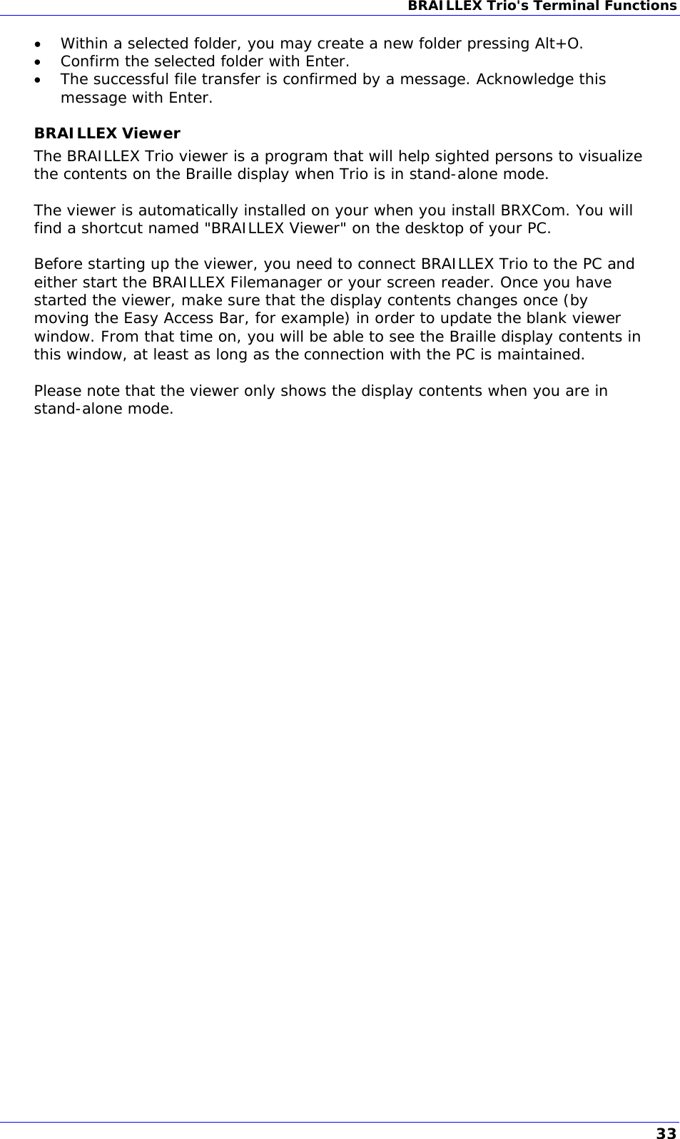 BRAILLEX Trio&apos;s Terminal Functions   Within a selected folder, you may create a new folder pressing Alt+O.  Confirm the selected folder with Enter.  The successful file transfer is confirmed by a message. Acknowledge this message with Enter. BRAILLEX Viewer The BRAILLEX Trio viewer is a program that will help sighted persons to visualize the contents on the Braille display when Trio is in stand-alone mode.  The viewer is automatically installed on your when you install BRXCom. You will find a shortcut named &quot;BRAILLEX Viewer&quot; on the desktop of your PC.  Before starting up the viewer, you need to connect BRAILLEX Trio to the PC and either start the BRAILLEX Filemanager or your screen reader. Once you have started the viewer, make sure that the display contents changes once (by moving the Easy Access Bar, for example) in order to update the blank viewer window. From that time on, you will be able to see the Braille display contents in this window, at least as long as the connection with the PC is maintained.   Please note that the viewer only shows the display contents when you are in stand-alone mode. 33 