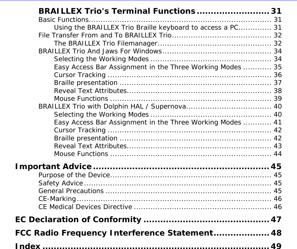  BRAILLEX Trio&apos;s Terminal Functions..........................31Basic Functions............................................................................. 31 Using the BRAILLEX Trio Braille keyboard to access a PC.............. 31 File Transfer From and To BRAILLEX Trio.......................................... 32 The BRAILLEX Trio Filemanager................................................ 32 BRAILLEX Trio And Jaws For Windows.............................................. 34 Selecting the Working Modes ................................................... 34 Easy Access Bar Assignment in the Three Working Modes ............ 35 Cursor Tracking ..................................................................... 36 Braille presentation ................................................................ 37 Reveal Text Attributes............................................................. 38 Mouse Functions .................................................................... 39 BRAILLEX Trio with Dolphin HAL / Supernova.................................... 40 Selecting the Working Modes ................................................... 40 Easy Access Bar Assignment in the Three Working Modes ............ 41 Cursor Tracking ..................................................................... 42 Braille presentation ................................................................ 42 Reveal Text Attributes............................................................. 43 Mouse Functions .................................................................... 44 Important Advice...............................................................45 Purpose of the Device.................................................................... 45 Safety Advice............................................................................... 45 General Precautions ...................................................................... 45 CE-Marking.................................................................................. 46 CE Medical Devices Directive .......................................................... 46 EC Declaration of Conformity .............................................47 FCC  ....................48Radio Frequency Interference StatementIndex .................................................................................49    