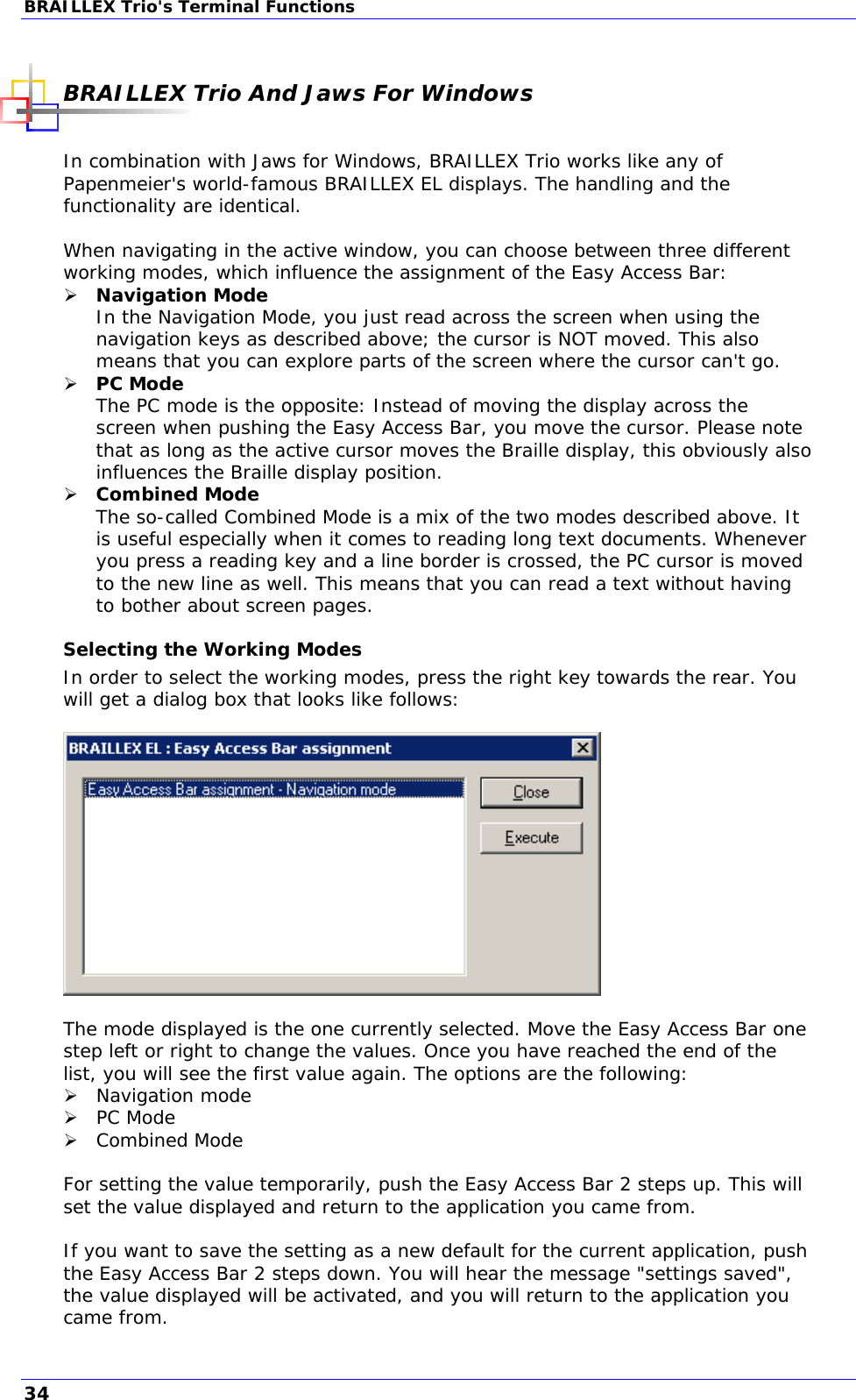 BRAILLEX Trio&apos;s Terminal Functions  BRAILLEX Trio And Jaws For Windows  In combination with Jaws for Windows, BRAILLEX Trio works like any of Papenmeier&apos;s world-famous BRAILLEX EL displays. The handling and the functionality are identical.  When navigating in the active window, you can choose between three different working modes, which influence the assignment of the Easy Access Bar:  Navigation Mode In the Navigation Mode, you just read across the screen when using the navigation keys as described above; the cursor is NOT moved. This also means that you can explore parts of the screen where the cursor can&apos;t go.  PC Mode  The PC mode is the opposite: Instead of moving the display across the screen when pushing the Easy Access Bar, you move the cursor. Please note that as long as the active cursor moves the Braille display, this obviously also influences the Braille display position.  Combined Mode  The so-called Combined Mode is a mix of the two modes described above. It is useful especially when it comes to reading long text documents. Whenever you press a reading key and a line border is crossed, the PC cursor is moved to the new line as well. This means that you can read a text without having to bother about screen pages. Selecting the Working Modes In order to select the working modes, press the right key towards the rear. You will get a dialog box that looks like follows:    The mode displayed is the one currently selected. Move the Easy Access Bar one step left or right to change the values. Once you have reached the end of the list, you will see the first value again. The options are the following:  Navigation mode  PC Mode  Combined Mode  For setting the value temporarily, push the Easy Access Bar 2 steps up. This will set the value displayed and return to the application you came from.  If you want to save the setting as a new default for the current application, push the Easy Access Bar 2 steps down. You will hear the message &quot;settings saved&quot;, the value displayed will be activated, and you will return to the application you came from. 34 