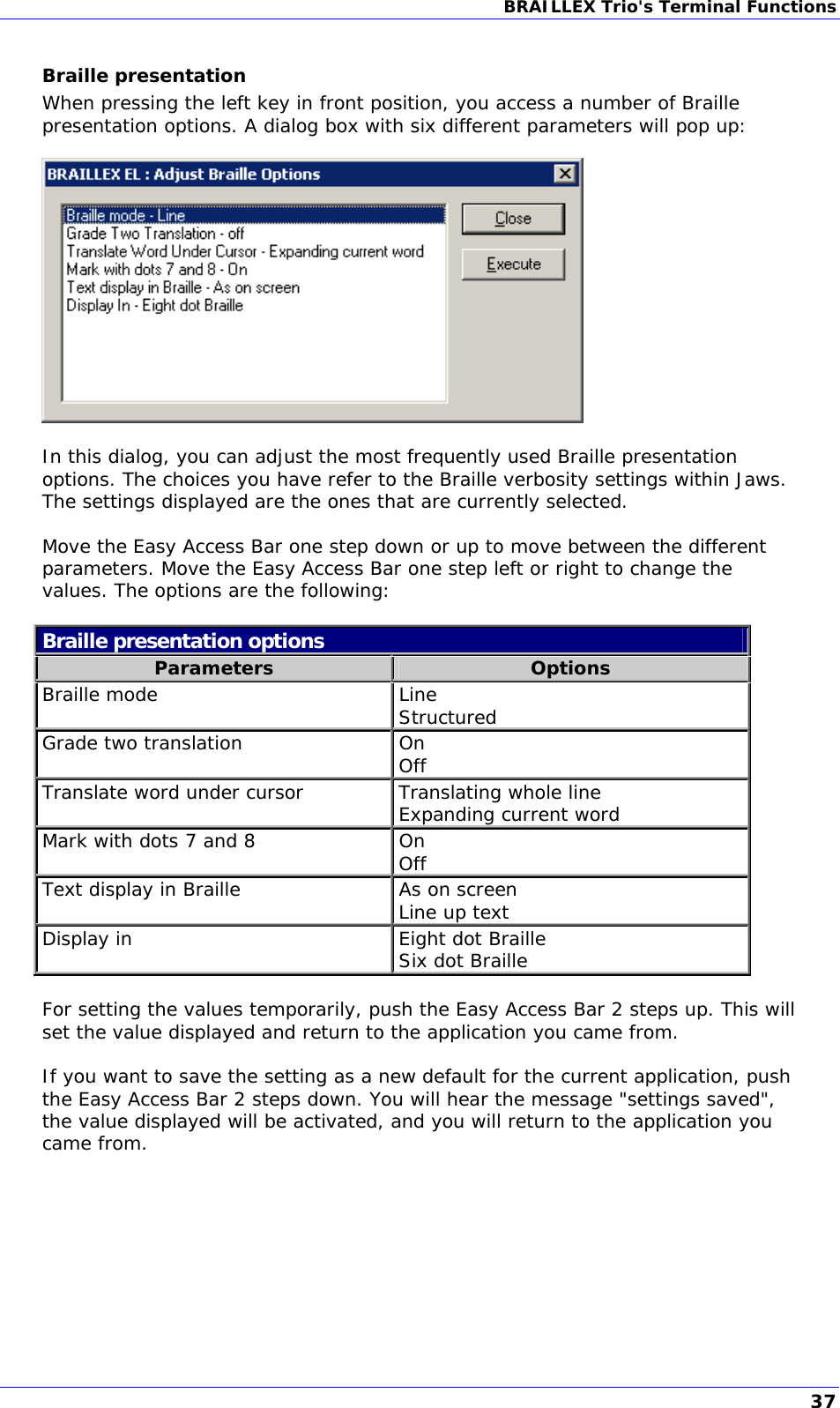 BRAILLEX Trio&apos;s Terminal Functions  Braille presentation When pressing the left key in front position, you access a number of Braille presentation options. A dialog box with six different parameters will pop up:    In this dialog, you can adjust the most frequently used Braille presentation options. The choices you have refer to the Braille verbosity settings within Jaws. The settings displayed are the ones that are currently selected.  Move the Easy Access Bar one step down or up to move between the different parameters. Move the Easy Access Bar one step left or right to change the values. The options are the following:  Braille presentation options Parameters  Options Braille mode  Line Structured Grade two translation  On Off Translate word under cursor Translating whole line Expanding current word Mark with dots 7 and 8  On Off Text display in Braille  As on screen Line up text Display in  Eight dot Braille Six dot Braille  For setting the values temporarily, push the Easy Access Bar 2 steps up. This will set the value displayed and return to the application you came from.  If you want to save the setting as a new default for the current application, push the Easy Access Bar 2 steps down. You will hear the message &quot;settings saved&quot;, the value displayed will be activated, and you will return to the application you came from. 37 