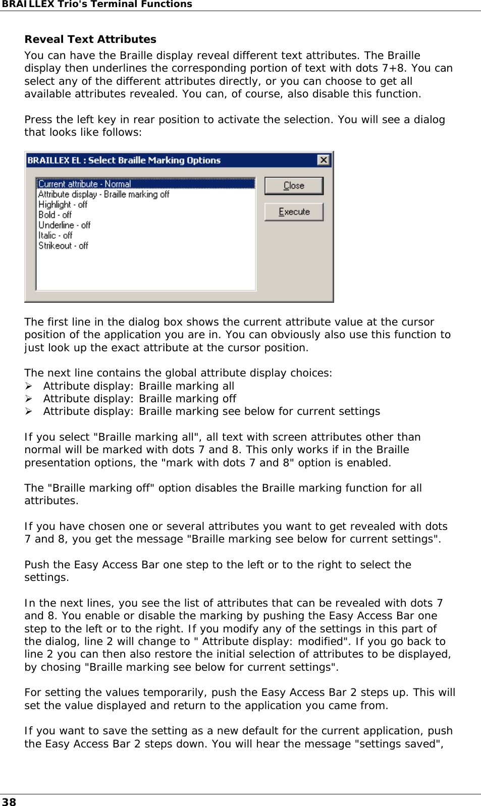 BRAILLEX Trio&apos;s Terminal Functions Reveal Text Attributes You can have the Braille display reveal different text attributes. The Braille display then underlines the corresponding portion of text with dots 7+8. You can select any of the different attributes directly, or you can choose to get all available attributes revealed. You can, of course, also disable this function.  Press the left key in rear position to activate the selection. You will see a dialog that looks like follows:    The first line in the dialog box shows the current attribute value at the cursor position of the application you are in. You can obviously also use this function to just look up the exact attribute at the cursor position.  The next line contains the global attribute display choices:  Attribute display: Braille marking all  Attribute display: Braille marking off  Attribute display: Braille marking see below for current settings  If you select &quot;Braille marking all&quot;, all text with screen attributes other than normal will be marked with dots 7 and 8. This only works if in the Braille presentation options, the &quot;mark with dots 7 and 8&quot; option is enabled.  The &quot;Braille marking off&quot; option disables the Braille marking function for all attributes.  If you have chosen one or several attributes you want to get revealed with dots 7 and 8, you get the message &quot;Braille marking see below for current settings&quot;.  Push the Easy Access Bar one step to the left or to the right to select the settings.  In the next lines, you see the list of attributes that can be revealed with dots 7 and 8. You enable or disable the marking by pushing the Easy Access Bar one step to the left or to the right. If you modify any of the settings in this part of the dialog, line 2 will change to &quot; Attribute display: modified&quot;. If you go back to line 2 you can then also restore the initial selection of attributes to be displayed, by chosing &quot;Braille marking see below for current settings&quot;.  For setting the values temporarily, push the Easy Access Bar 2 steps up. This will set the value displayed and return to the application you came from.  If you want to save the setting as a new default for the current application, push the Easy Access Bar 2 steps down. You will hear the message &quot;settings saved&quot;, 38 