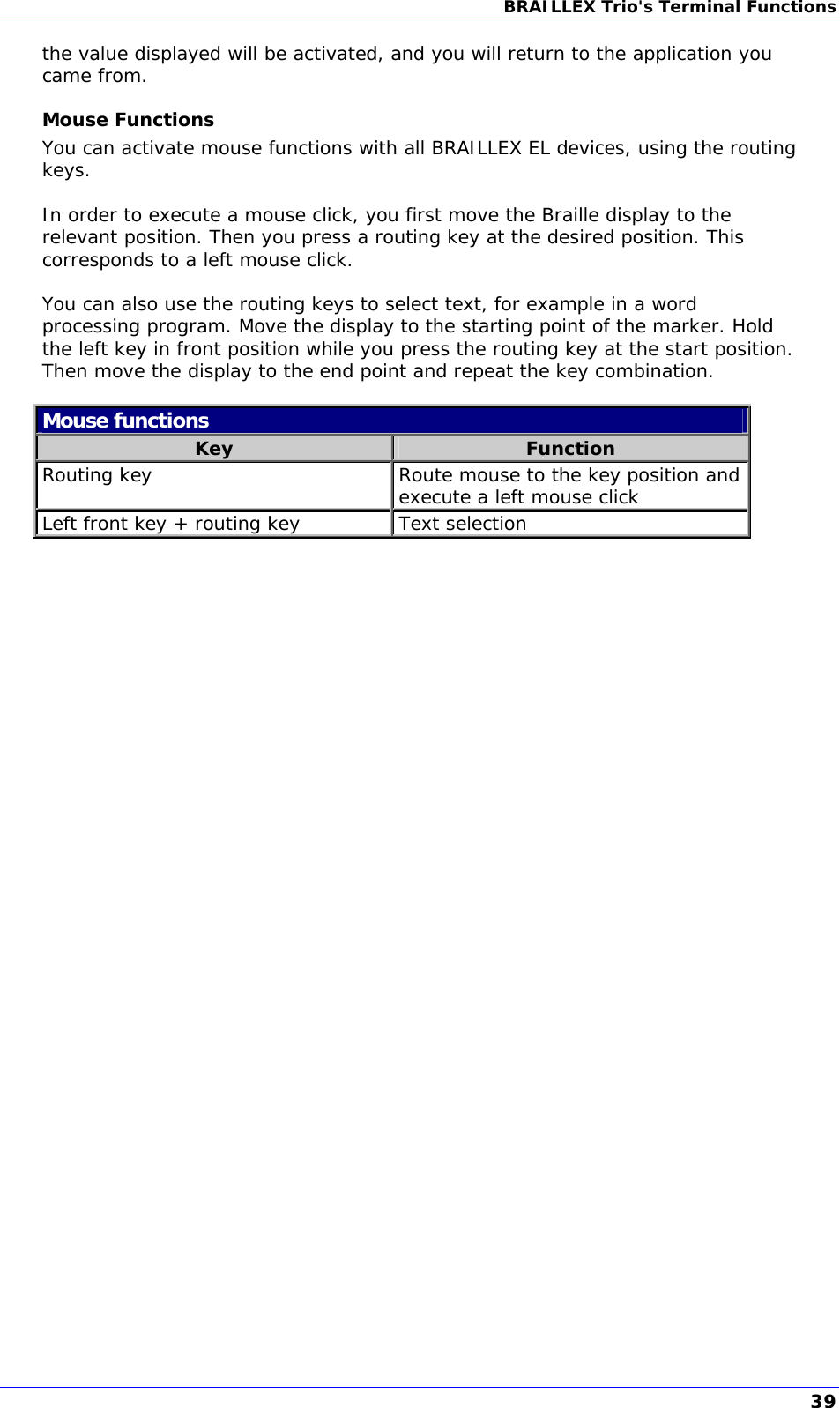 BRAILLEX Trio&apos;s Terminal Functions  the value displayed will be activated, and you will return to the application you came from. Mouse Functions You can activate mouse functions with all BRAILLEX EL devices, using the routing keys.   In order to execute a mouse click, you first move the Braille display to the relevant position. Then you press a routing key at the desired position. This corresponds to a left mouse click.  You can also use the routing keys to select text, for example in a word processing program. Move the display to the starting point of the marker. Hold the left key in front position while you press the routing key at the start position. Then move the display to the end point and repeat the key combination.  Mouse functions Key  Function Routing key  Route mouse to the key position and execute a left mouse click Left front key + routing key   Text selection  39 