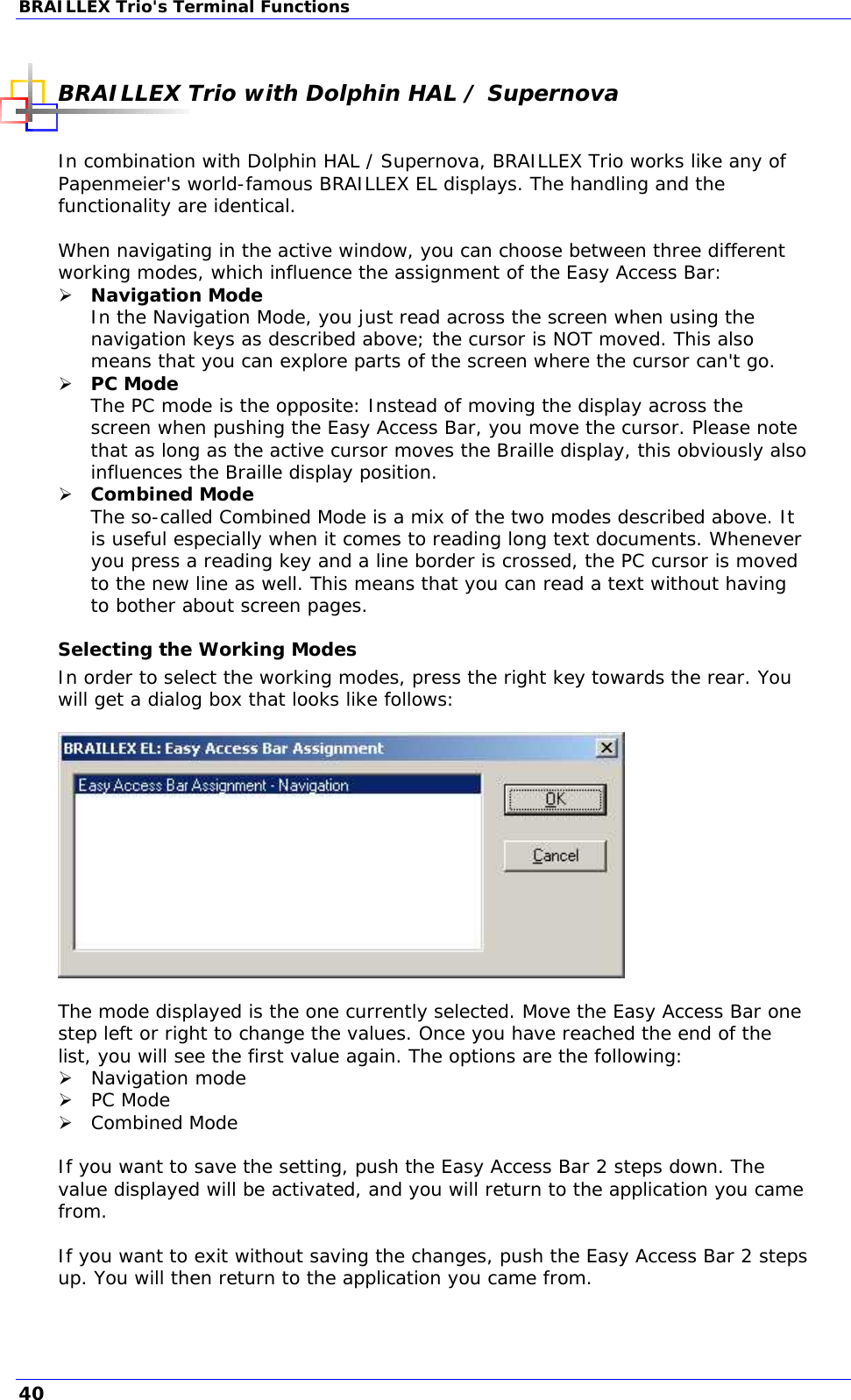 BRAILLEX Trio&apos;s Terminal Functions  BRAILLEX Trio with Dolphin HAL / Supernova  In combination with Dolphin HAL / Supernova, BRAILLEX Trio works like any of Papenmeier&apos;s world-famous BRAILLEX EL displays. The handling and the functionality are identical.  When navigating in the active window, you can choose between three different working modes, which influence the assignment of the Easy Access Bar:  Navigation Mode In the Navigation Mode, you just read across the screen when using the navigation keys as described above; the cursor is NOT moved. This also means that you can explore parts of the screen where the cursor can&apos;t go.  PC Mode  The PC mode is the opposite: Instead of moving the display across the screen when pushing the Easy Access Bar, you move the cursor. Please note that as long as the active cursor moves the Braille display, this obviously also influences the Braille display position.  Combined Mode  The so-called Combined Mode is a mix of the two modes described above. It is useful especially when it comes to reading long text documents. Whenever you press a reading key and a line border is crossed, the PC cursor is moved to the new line as well. This means that you can read a text without having to bother about screen pages. Selecting the Working Modes In order to select the working modes, press the right key towards the rear. You will get a dialog box that looks like follows:    The mode displayed is the one currently selected. Move the Easy Access Bar one step left or right to change the values. Once you have reached the end of the list, you will see the first value again. The options are the following:  Navigation mode  PC Mode  Combined Mode  If you want to save the setting, push the Easy Access Bar 2 steps down. The value displayed will be activated, and you will return to the application you came from.  If you want to exit without saving the changes, push the Easy Access Bar 2 steps up. You will then return to the application you came from.  40 