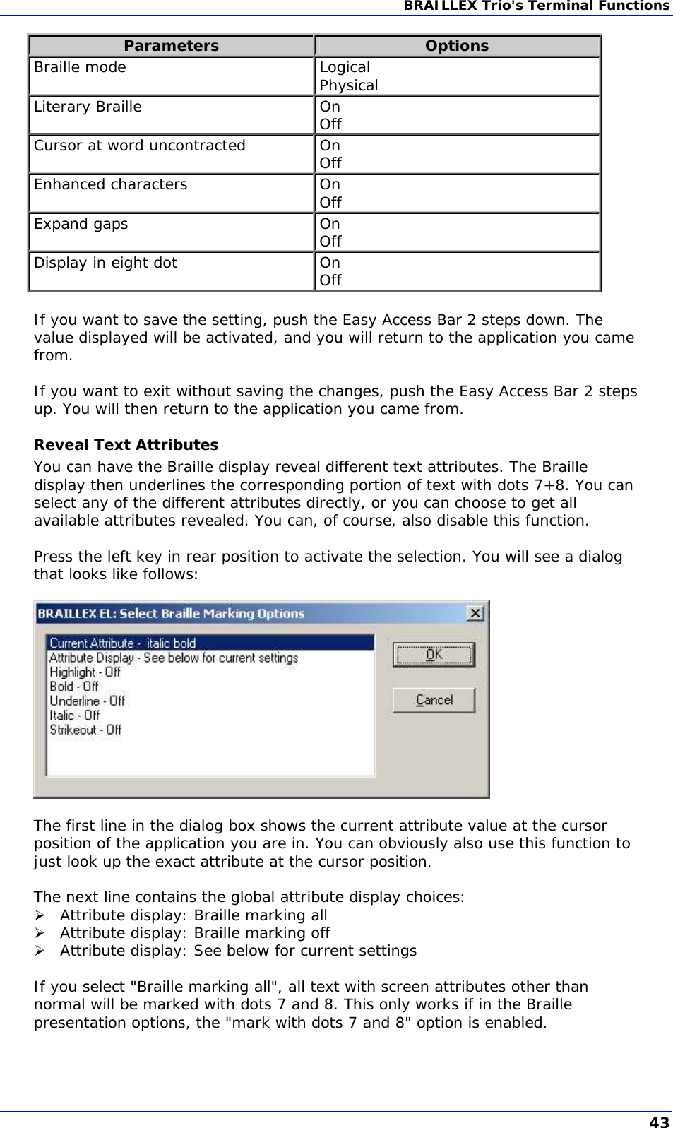 BRAILLEX Trio&apos;s Terminal Functions  Parameters  Options Braille mode  Logical Physical Literary Braille  On Off Cursor at word uncontracted  On Off Enhanced characters  On Off Expand gaps  On Off Display in eight dot  On Off  If you want to save the setting, push the Easy Access Bar 2 steps down. The value displayed will be activated, and you will return to the application you came from.  If you want to exit without saving the changes, push the Easy Access Bar 2 steps up. You will then return to the application you came from. Reveal Text Attributes You can have the Braille display reveal different text attributes. The Braille display then underlines the corresponding portion of text with dots 7+8. You can select any of the different attributes directly, or you can choose to get all available attributes revealed. You can, of course, also disable this function.  Press the left key in rear position to activate the selection. You will see a dialog that looks like follows:    The first line in the dialog box shows the current attribute value at the cursor position of the application you are in. You can obviously also use this function to just look up the exact attribute at the cursor position.  The next line contains the global attribute display choices:  Attribute display: Braille marking all  Attribute display: Braille marking off  Attribute display: See below for current settings  If you select &quot;Braille marking all&quot;, all text with screen attributes other than normal will be marked with dots 7 and 8. This only works if in the Braille presentation options, the &quot;mark with dots 7 and 8&quot; option is enabled.  43 