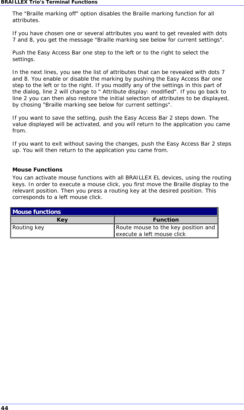 BRAILLEX Trio&apos;s Terminal Functions The &quot;Braille marking off&quot; option disables the Braille marking function for all attributes.  If you have chosen one or several attributes you want to get revealed with dots 7 and 8, you get the message &quot;Braille marking see below for current settings&quot;.  Push the Easy Access Bar one step to the left or to the right to select the settings.  In the next lines, you see the list of attributes that can be revealed with dots 7 and 8. You enable or disable the marking by pushing the Easy Access Bar one step to the left or to the right. If you modify any of the settings in this part of the dialog, line 2 will change to &quot; Attribute display: modified&quot;. If you go back to line 2 you can then also restore the initial selection of attributes to be displayed, by chosing &quot;Braille marking see below for current settings&quot;.  If you want to save the setting, push the Easy Access Bar 2 steps down. The value displayed will be activated, and you will return to the application you came from.  If you want to exit without saving the changes, push the Easy Access Bar 2 steps up. You will then return to the application you came from.  Mouse Functions You can activate mouse functions with all BRAILLEX EL devices, using the routing keys. In order to execute a mouse click, you first move the Braille display to the relevant position. Then you press a routing key at the desired position. This corresponds to a left mouse click.  Mouse functions Key  Function Routing key  Route mouse to the key position and execute a left mouse click   44 