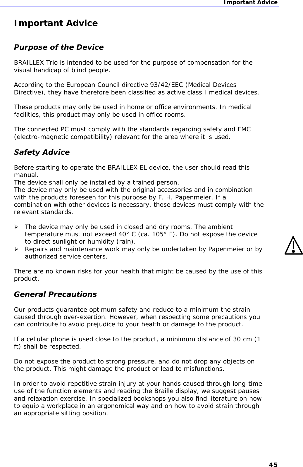 Important Advice  Important Advice  Purpose of the Device BRAILLEX Trio is intended to be used for the purpose of compensation for the visual handicap of blind people.  According to the European Council directive 93/42/EEC (Medical Devices Directive), they have therefore been classified as active class I medical devices.  These products may only be used in home or office environments. In medical facilities, this product may only be used in office rooms.  The connected PC must comply with the standards regarding safety and EMC (electro-magnetic compatibility) relevant for the area where it is used. Safety Advice Before starting to operate the BRAILLEX EL device, the user should read this manual. The device shall only be installed by a trained person. The device may only be used with the original accessories and in combination with the products foreseen for this purpose by F. H. Papenmeier. If a combination with other devices is necessary, those devices must comply with the relevant standards.   The device may only be used in closed and dry rooms. The ambient temperature must not exceed 40° C (ca. 105° F). Do not expose the device to direct sunlight or humidity (rain).  Repairs and maintenance work may only be undertaken by Papenmeier or by authorized service centers.  There are no known risks for your health that might be caused by the use of this product. General Precautions Our products guarantee optimum safety and reduce to a minimum the strain caused through over-exertion. However, when respecting some precautions you can contribute to avoid prejudice to your health or damage to the product.  If a cellular phone is used close to the product, a minimum distance of 30 cm (1 ft) shall be respected.  Do not expose the product to strong pressure, and do not drop any objects on the product. This might damage the product or lead to misfunctions.   In order to avoid repetitive strain injury at your hands caused through long-time use of the function elements and reading the Braille display, we suggest pauses and relaxation exercise. In specialized bookshops you also find literature on how to equip a workplace in an ergonomical way and on how to avoid strain through an appropriate sitting position. 45 