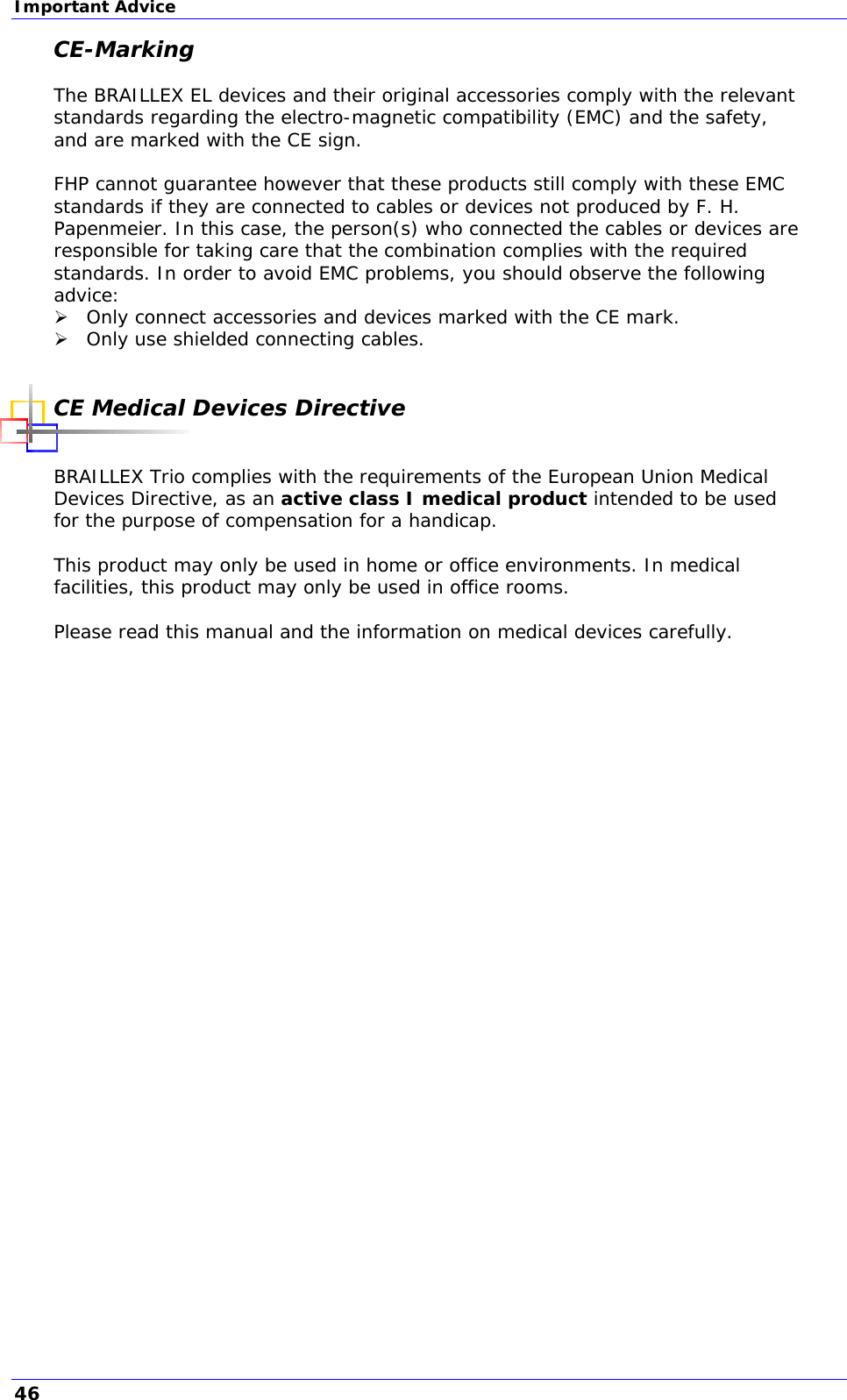 Important Advice CE-Marking  The BRAILLEX EL devices and their original accessories comply with the relevant standards regarding the electro-magnetic compatibility (EMC) and the safety, and are marked with the CE sign.  FHP cannot guarantee however that these products still comply with these EMC standards if they are connected to cables or devices not produced by F. H. Papenmeier. In this case, the person(s) who connected the cables or devices are responsible for taking care that the combination complies with the required standards. In order to avoid EMC problems, you should observe the following advice:  Only connect accessories and devices marked with the CE mark.  Only use shielded connecting cables.  CE Medical Devices Directive  BRAILLEX Trio complies with the requirements of the European Union Medical Devices Directive, as an active class I medical product intended to be used for the purpose of compensation for a handicap.   This product may only be used in home or office environments. In medical facilities, this product may only be used in office rooms.  Please read this manual and the information on medical devices carefully.     46 
