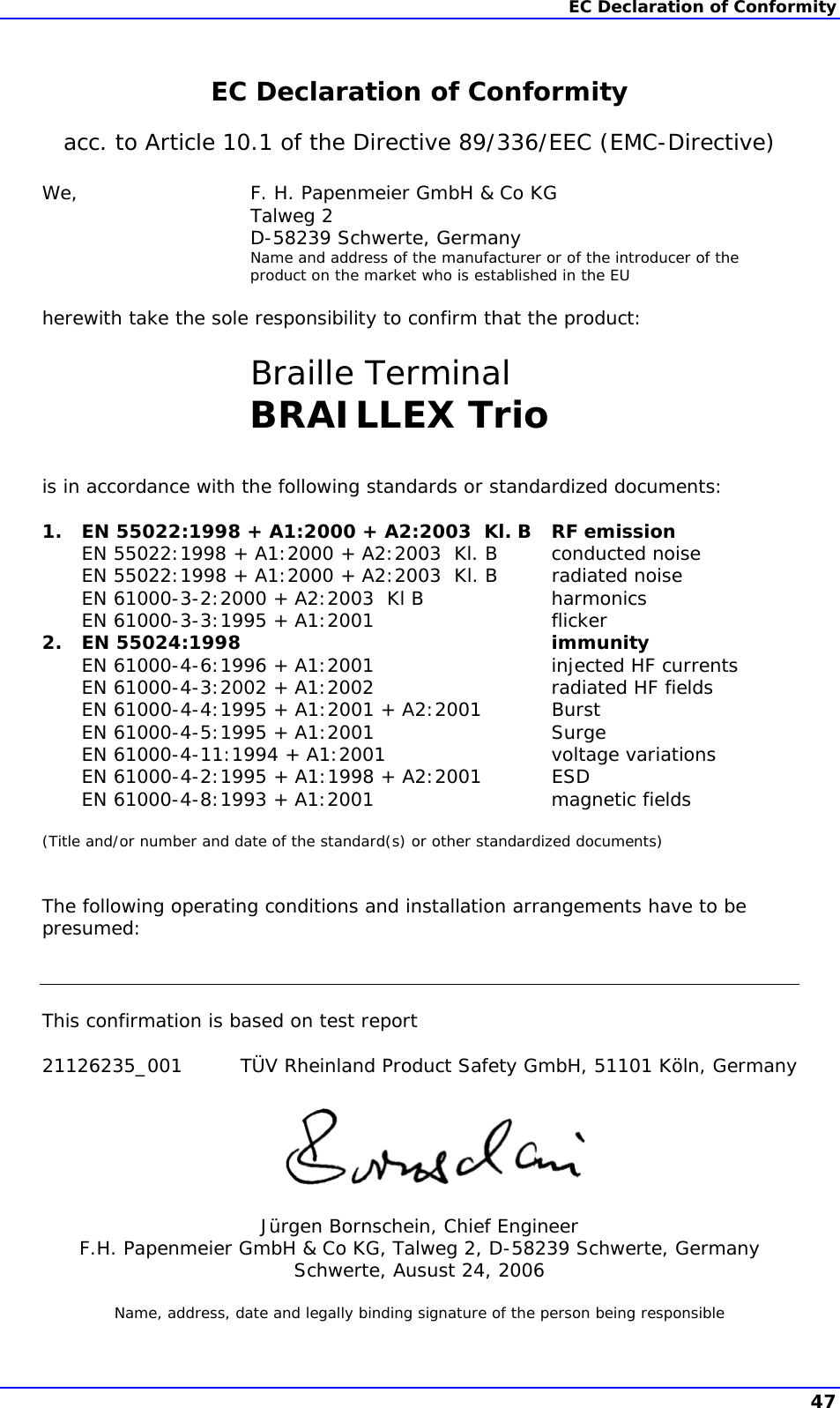 EC Declaration of Conformity   EC Declaration of Conformity acc. to Article 10.1 of the Directive 89/336/EEC (EMC-Directive)  We,  F. H. Papenmeier GmbH &amp; Co KG  Talweg 2   D-58239 Schwerte, Germany   Name and address of the manufacturer or of the introducer of the product on the market who is established in the EU  herewith take the sole responsibility to confirm that the product:   Braille Terminal  BRAILLEX Trio   is in accordance with the following standards or standardized documents:  1.  EN 55022:1998 + A1:2000 + A2:2003  Kl. B  RF emission   EN 55022:1998 + A1:2000 + A2:2003  Kl. B  conducted noise   EN 55022:1998 + A1:2000 + A2:2003  Kl. B  radiated noise   EN 61000-3-2:2000 + A2:2003  Kl B  harmonics   EN 61000-3-3:1995 + A1:2001  flicker 2. EN 55024:1998  immunity   EN 61000-4-6:1996 + A1:2001  injected HF currents   EN 61000-4-3:2002 + A1:2002  radiated HF fields   EN 61000-4-4:1995 + A1:2001 + A2:2001  Burst   EN 61000-4-5:1995 + A1:2001  Surge   EN 61000-4-11:1994 + A1:2001  voltage variations   EN 61000-4-2:1995 + A1:1998 + A2:2001  ESD   EN 61000-4-8:1993 + A1:2001  magnetic fields  (Title and/or number and date of the standard(s) or other standardized documents)   The following operating conditions and installation arrangements have to be presumed:    This confirmation is based on test report  21126235_001  TÜV Rheinland Product Safety GmbH, 51101 Köln, Germany       Jürgen Bornschein, Chief Engineer F.H. Papenmeier GmbH &amp; Co KG, Talweg 2, D-58239 Schwerte, Germany Schwerte, Ausust 24, 2006  Name, address, date and legally binding signature of the person being responsible  47 