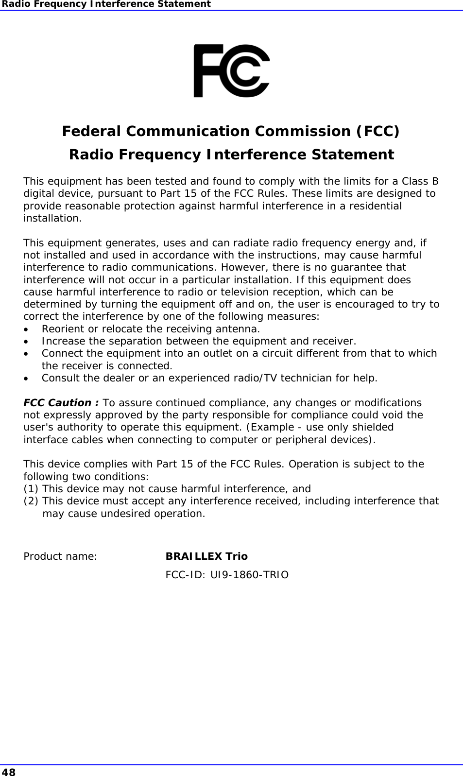 Radio Frequency Interference Statement      Federal Communication Commission (FCC) Radio Frequency Interference Statement This equipment has been tested and found to comply with the limits for a Class B digital device, pursuant to Part 15 of the FCC Rules. These limits are designed to provide reasonable protection against harmful interference in a residential installation.   This equipment generates, uses and can radiate radio frequency energy and, if not installed and used in accordance with the instructions, may cause harmful interference to radio communications. However, there is no guarantee that interference will not occur in a particular installation. If this equipment does cause harmful interference to radio or television reception, which can be determined by turning the equipment off and on, the user is encouraged to try to correct the interference by one of the following measures:  Reorient or relocate the receiving antenna.  Increase the separation between the equipment and receiver.  Connect the equipment into an outlet on a circuit different from that to which the receiver is connected.  Consult the dealer or an experienced radio/TV technician for help.  FCC Caution : To assure continued compliance, any changes or modifications not expressly approved by the party responsible for compliance could void the user&apos;s authority to operate this equipment. (Example - use only shielded interface cables when connecting to computer or peripheral devices).   This device complies with Part 15 of the FCC Rules. Operation is subject to the following two conditions:  (1) This device may not cause harmful interference, and (2) This device must accept any interference received, including interference that may cause undesired operation.    Product name:  BRAILLEX Trio FCC-ID: UI9-1860-TRIO  48 