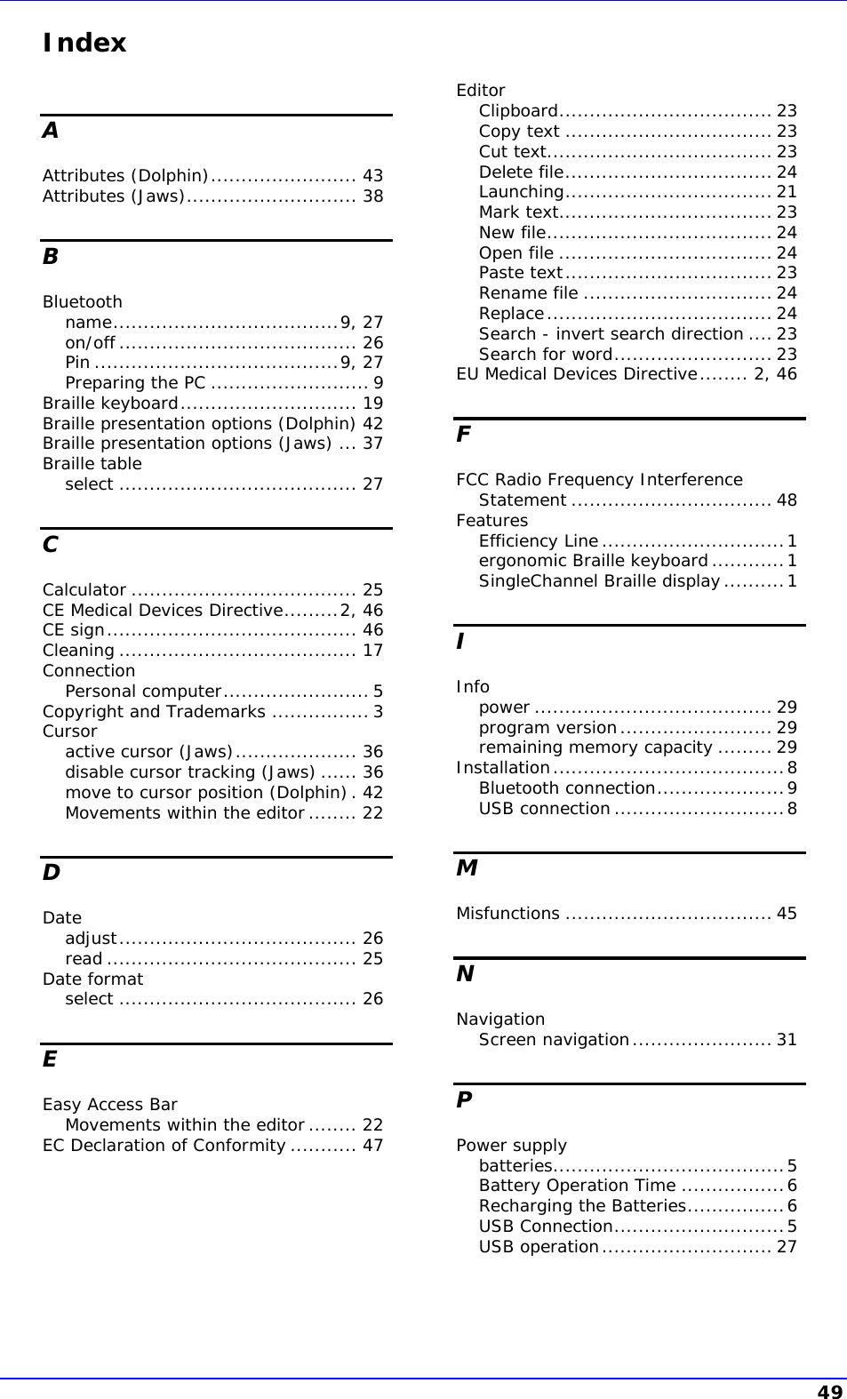    Index A Attributes (Dolphin)........................ 43 Attributes (Jaws)............................ 38 B Bluetooth name.....................................9, 27 on/off ....................................... 26 Pin ........................................9, 27 Preparing the PC .......................... 9 Braille keyboard............................. 19 Braille presentation options (Dolphin) 42 Braille presentation options (Jaws) ... 37 Braille table select ....................................... 27 C Calculator ..................................... 25 CE Medical Devices Directive.........2, 46 CE sign......................................... 46 Cleaning ....................................... 17 Connection Personal computer........................ 5 Copyright and Trademarks ................ 3 Cursor active cursor (Jaws).................... 36 disable cursor tracking (Jaws) ...... 36 move to cursor position (Dolphin). 42 Movements within the editor........ 22 D Date adjust....................................... 26 read ......................................... 25 Date format select ....................................... 26 E Easy Access Bar Movements within the editor........ 22 EC Declaration of Conformity ........... 47 Editor Clipboard................................... 23 Copy text .................................. 23 Cut text..................................... 23 Delete file.................................. 24 Launching.................................. 21 Mark text................................... 23 New file..................................... 24 Open file ................................... 24 Paste text.................................. 23 Rename file ............................... 24 Replace..................................... 24 Search - invert search direction .... 23 Search for word.......................... 23 EU Medical Devices Directive........ 2, 46 F FCC Radio Frequency Interference Statement ................................. 48 Features Efficiency Line..............................1 ergonomic Braille keyboard............1 SingleChannel Braille display..........1 I Info power ....................................... 29 program version......................... 29 remaining memory capacity ......... 29 Installation......................................8 Bluetooth connection.....................9 USB connection ............................8 M Misfunctions .................................. 45 N Navigation Screen navigation....................... 31 P Power supply batteries......................................5 Battery Operation Time .................6 Recharging the Batteries................6 USB Connection............................5 USB operation............................ 27 49 